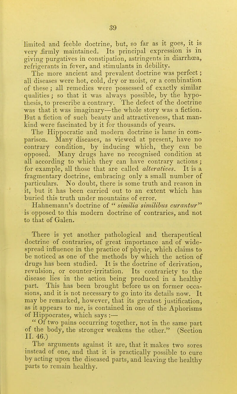 limited and feeble doctrine, but, so far as it goes, it is very £rmly maintained. Its principal expression is in giving purgatives in constipation, astringents in diarrhoea, refrigerants in fever, and stimulants in debility. The more ancient and prevalent doctrine was perfect; all diseases were hot, cold, dry or moist, or a combination of these ; all remedies were possessed of exactly similar qualities ; so that it was always possible, by the hypo- thesis, to prescribe a contrary. The defect of the doctrine was that it was imaginary—the whole story was a fiction. But a fiction of such beauty and attractiveness, that man- kind were fascinated by it for thousands of years. The Hippocratic and modern doctrine is lame in com- parison. Many diseases, as viewed at present, have no contrary condition, by inducing which, they can be opposed. Many drugs have no recognised condition at all according to which they can have contrary actions ; for example, all those that are called alteratives. It is a fragmentary doctrine, embracing only a small number of particulars. No doubt, there is some truth and reason in it, but it has been carried out to an extent which has buried this truth under mountains of error. Hahnemann's doctrine of  similia similihus curantiir is opposed to this modern doctrine of contraries, and not to that of Galen. There is yet another pathological and therapeutical doctrine of contraries, of great importance and of wide- spread influence in the practice of physic, which claims to be noticed as one of the methods by which the action of drugs has been studied. It is the doctrine of derivation, revulsion, or counter-irritation. Its contrariety to the disease lies in the action being produced in a healthy part. This has been brought before us on former occa- sions, and it is not necessary to go into its details now. It may be remarked, however, that its greatest justification, as it appears to me, is contained in one of the Aphorisms of Hippocrates, which says :—  Of two pains occurring together, not in the same part of the body, the stronger weakens the other. (Section II. 46.) The arguments against it are, that it makes two sores instead of one, and that it is practically possible to cure by acting upon the diseased parts, and leaving the healthy parts to remain healthy.