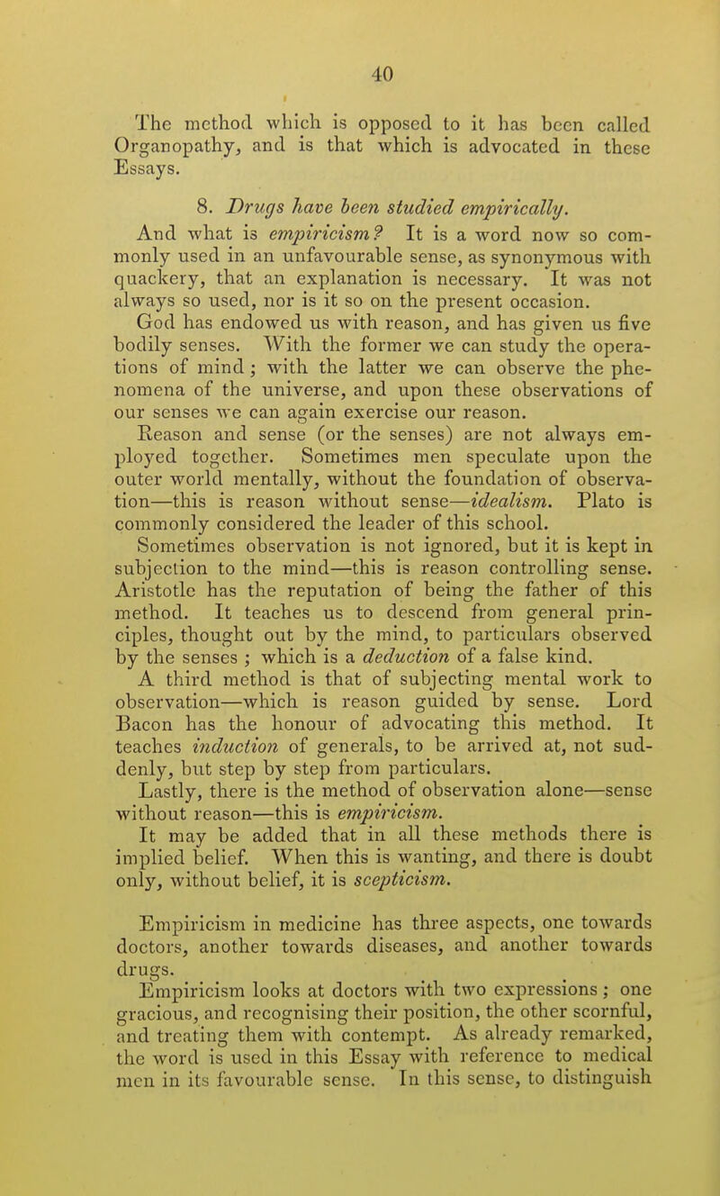 The method which is opposed to it has been called Organopathy, and is that which is advocated in these Essays. 8. Drugs have been studied empirically. And what is empiricism? It is a word now so com- monly used in an unfavourable sense, as synonymous with quackery, that an explanation is necessary. It was not always so used, nor is it so on the present occasion. God has endowed us with reason, and has given us five bodily senses. With the former we can study the opera- tions of mind ; with the latter we can observe the phe- nomena of the universe, and upon these observations of our senses we can again exercise our reason. Eeason and sense (or the senses) are not always em- ployed together. Sometimes men speculate upon the outer world mentally, without the foundation of observa- tion—this is reason without sense—idealism. Plato is commonly considered the leader of this school. Sometimes observation is not ignored, but it is kept in subjection to the mind—this is reason controlling sense. Aristotle has the reputation of being the father of this method. It teaches us to descend from general prin- ciples, thought out by the mind, to particulars observed by the senses ; which is a deduction of a false kind. A third method is that of subjecting mental work to observation—which is reason guided by sense. Lord Bacon has the honour of advocating this method. It teaches induction of generals, to be arrived at, not sud- denly, but step by step from particulars. Lastly, there is the method of observation alone—sense without reason—this is empiricism. It may be added that in all these methods there is implied belief. When this is wanting, and there is doubt only, without belief, it is scepticism. Empiricism in medicine has three aspects, one towards doctors, another towards diseases, and another towards drugs. Empiricism looks at doctors with two expressions; one gracious, and recognising their position, the other scornful, and treating them with contempt. As already remarked, the word is used in this Essay with reference to medical men in its favourable sense. In this sense, to distinguish