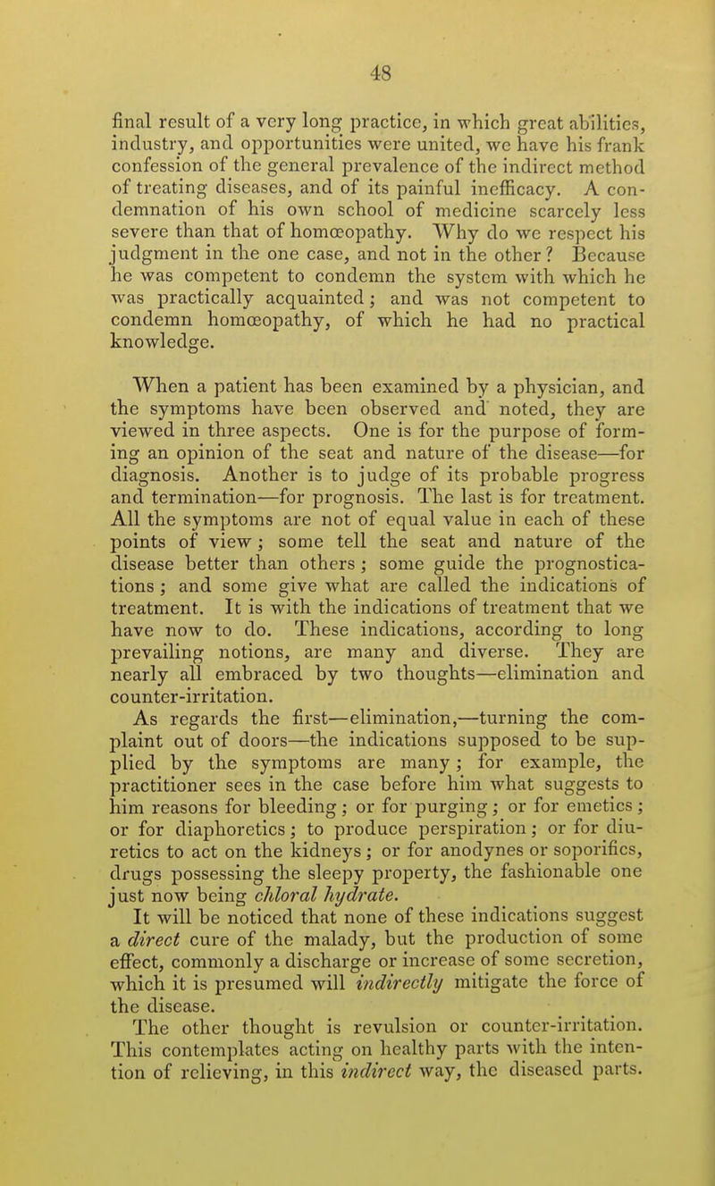 final result of a very long practice, in which great abilities, industry, and opportunities were united, we have his frank confession of the general prevalence of the indirect method of treating diseases, and of its painful inefficacy. A con- demnation of his own school of medicine scarcely less severe than that of homoeopathy. Why do we respect his judgment in the one case, and not in the other? Because he was competent to condemn the system with which he was practically acquainted; and was not competent to condemn homoeopathy, of which he had no practical knowledge. When a patient has been examined by a physician, and the symptoms have been observed and' noted, they are viewed in three aspects. One is for the purpose of form- ing an opinion of the seat and nature of the disease—for diagnosis. Another is to judge of its probable progress and termination—for prognosis. The last is for treatment. All the symptoms are not of equal value in each of these points of view; some tell the seat and nature of the disease better than others ; some guide the prognostica- tions ; and some give what are called the indications of treatment. It is with the indications of treatment that we have now to do. These indications, according to long prevailing notions, are many and diverse. They are nearly all embraced by two thoughts—elimination and counter-irritation. As regards the first—elimination,—turning the com- plaint out of doors—the indications supposed to be sup- plied by the symptoms are many; for example, the practitioner sees in the case before him what suggests to him reasons for bleeding ; or for purging; or for emetics ; or for diaphoretics; to produce perspiration; or for diu- retics to act on the kidneys ; or for anodynes or soporifics, drugs possessing the sleepy property, the fashionable one just now being chloral hydrate. It will be noticed that none of these indications suggest a direct cure of the malady, but the production of some effect, commonly a discharge or increase of some secretion, which it is presumed will indirectly mitigate the force of the disease. The other thought is revulsion or counter-irritation. This contemplates acting on healthy parts with the inten- tion of relieving, in this indirect way, the diseased parts.