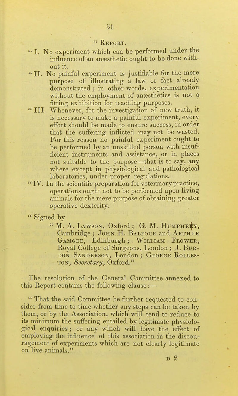  Report.  I. No experiment which can be performed under the influence of an anaesthetic ought to be done with- out it.  II. No painful experiment is justifiable for the mere purpose of illustrating a law or fact already demonstrated; in other words, experimentation without the employment of aneesthetics is not a fitting exhibition for teaching purposes.  III. Whenever, for the investigation of new truth, it is necessary to make a painful experiment, every effort should be made to ensure success, in order that the suffering inflicted may not be wasted. Tor this reason no painful experiment ought to be performed by an unskilled person with insuf- ficient instruments and assistance, or in places not suitable to the purpose—that is to say, any where except in physiological and pathological laboratories, under proper regulations. IV. In the scientific preparation for veterinary practice, operations ought not to be performed upon living animals for the mere purpose of obtaining greater operative dexterity.  Signed by  M. A. Lawson, Oxford ; G. M. HuMPHRifY, Cambridge ; John H. Balfour and Arthur Gamgee, Edinburgh; William Flov^er, Royal College of Surgeons, London ; J. Bur- don Sanderson, London ; George Rolles- TON, Secretary, Oxford. The resolution of the General Committee annexed to this Report contains the following clause:—  That the said Committee be further requested to con- sider from time to time whether any steps can be taken by them, or by the Association, which will tend to reduce to its minimum the suffering entailed by legitimate physiolo- gical enquiries; or any which will have the eflfect of employing the influence of this association in the discou- ragement of experiments which are not clearly legitimate on live animals. D 2