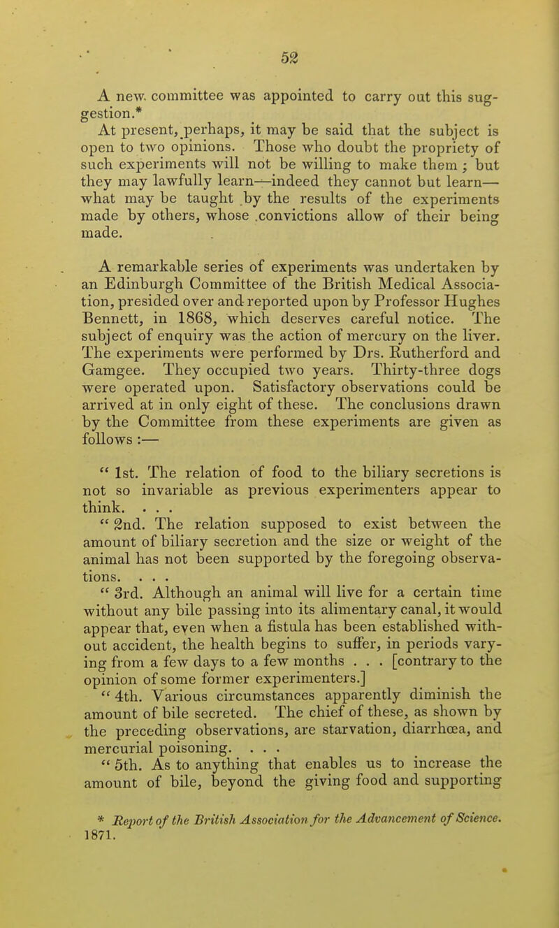 A new. committee was appointed to carry out this sug- gestion.* At present, perhaps, it may be said that the subject is open to two opinions. Those who doubt the propriety of such experiments will not be willing to make them ; but they may lawfully learn^indeed they cannot but learn— what may be taught by the results of the experiments made by others, whose .convictions allow of their being made. A remarkable series of experiments was undertaken by an Edinburgh Committee of the British Medical Associa- tion, presided over and reported upon by Professor Hughes Bennett, in 1868, which deserves careful notice. The subject of enquiry was the action of mercury on the liver. The experiments were performed by Drs. Butherford and Gamgee. They occupied two years. Thirty-three dogs were operated upon. Satisfactory observations could be arrived at in only eight of these. The conclusions drawn by the Committee from these experiments are given as follows :—  1st. The relation of food to the biliary secretions is not so invariable as previous experimenters appear to think. . . .  2nd. The relation supposed to exist between the amount of biliary secretion and the size or weight of the animal has not been supported by the foregoing observa- tions. . . .  3rd. Although an animal will live for a certain time withovit any bile passing into its alimentary canal, it would appear that, even when a fistula has been established with- out accident, the health begins to suffer, in periods vary- ing from a few days to a few months . . . [contrary to the opinion of some former experimenters.]  4th. Various circumstances apparently diminish the amount of bile secreted. The chief of these, as shown by the preceding observations, are starvation, diarrhoea, and mercurial poisoning. ...  5th. As to anything that enables us to increase the amount of bile, beyond the giving food and supporting * Report of the British Association for the Advancement of Science. 1871.