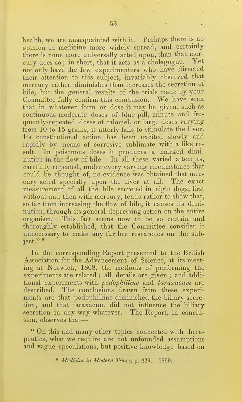 health, we are unacquainted with it. Perhaps there is no opinion in medicine more widely spread, and 'certainly there is none more universally acted upon, than that mer- cury does so; in short, that it acts as a chokgogue. Yet not only have the few experimenters who have .directed their attention to this subject, invariably observed that mercury rather diminishes than increases the secretion of bile, but the general results of the trials made by your Committee fully confirm this concjlusion. We have seen that in whatever form or dose it may be given, such as continuous moderate doses of blue pill, minute and fre- quently-repeated doses of calomel, or large doses varying from 10 to 15 grains, it utterly fails to stimulate the liver. Its constitutional action has been .excited slowly and rapidly by means of corrosive sublimate with a like re- sult. In poisonous doses it produces a marked diini- nution in the flow of bile. In all these varied attempts, carefully repeated, under every varying circumstance that could be thought of, no evidence was obtained that mer- cury acted specially upon the liver at all. The exact measurement of all the bile secreted in eight dogs, first without and then with mercury, tends rather to show that, so far from increasing the flow of bile, it causes its dimi- nution, through its general depressing action on the entire organism. This fact seems now to be so certain and thoroughly established, that the Committee consider it unnecessary to make any further researches on the sub- ject. * In the corresponding Report presented to the British Association for the Advancement of Science, at its meet- ing at Norwich, 1868, the methods of performing the experiments are related ; all details are given; and addi- tional experiments with podophilline and taraxacum are described. The conclusions drawn from these experi- ments are that podophilline diminished the biliary secre- tion, and that taraxacum did not influence the biliary secretion in any way whatever. The Report, in conclu- sion, observes that—  On this and many other topics connected with thera- peutics, what we require are not unfounded assumptions and vague speculations, but positive knowledge based on * Medicine in Modern Times, p. 229. 1869.