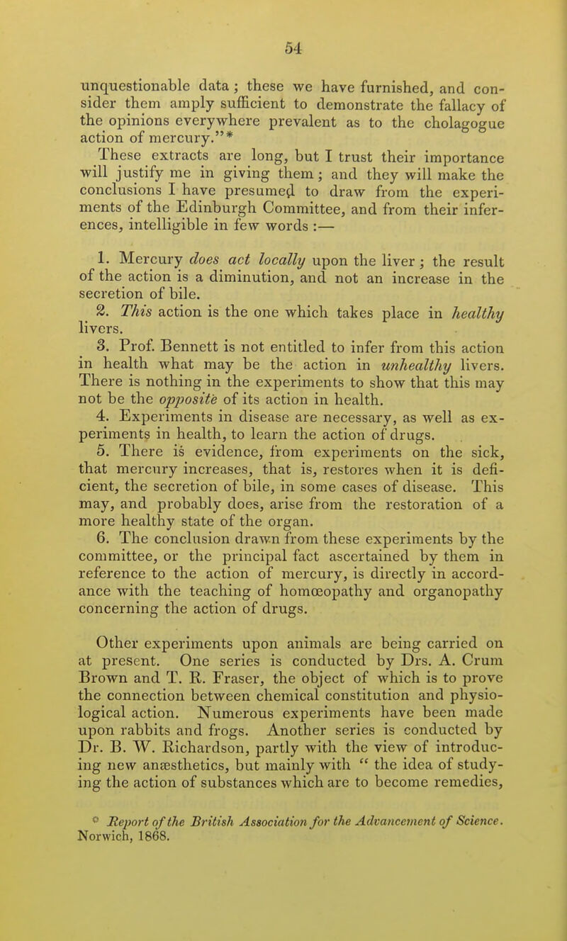 unquestionable data ; these we have furnished, and con- sider them amply sufficient to demonstrate the fallacy of the opinions everywhere prevalent as to the cholagogue action of mercury.* These extracts are long, but I trust their importance will justify me in giving them; and they will make the conclusions I have presumefl to draw from the experi- ments of the Edinburgh Committee, and from their infer- ences, intelligible in few words :— 1. Mercury does act locally upon the liver; the result of the action is a diminution, and not an increase in the secretion of bile. This action is the one which takes place in healthy livers. 3. Prof. Bennett is not entitled to infer from this action in health what may be the action in unhealthy livers. There is nothing in the experiments to show that this may not be the opposite of its action in health. 4. Experiments in disease are necessary, as well as ex- periments in health, to learn the action of drugs. 5. There is evidence, from experiments on the sick, that mercury increases, that is, restores when it is defi- cient, the secretion of bile, in some cases of disease. This may, and probably does, arise from the restoration of a more healthy state of the organ. 6. The conclusion drawn from these experiments by the committee, or the principal fact ascertained by them in reference to the action of mercury, is directly in accord- ance with the teaching of homoeopathy and organopathy concerning the action of drugs. Other experiments upon animals are being carried on at present. One series is conducted by Drs. A. Crum Brown and T. R. Eraser, the object of which is to prove the connection between chemical constitution and physio- logical action. Numerous experiments have been made upon rabbits and frogs. Another series is conducted by Dr. B. W. Richardson, partly with the view of introduc- ing new aneesthetics, but mainly with  the idea of study- ing the action of substances which are to become remedies, ^ Report of the British Association for the Advancement of Science. Norwich, 1868. J