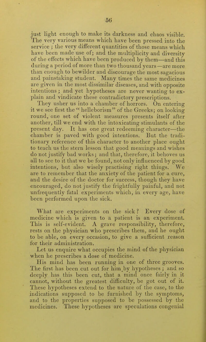 just light enough to make its darkness and chaos visible. The very various means which have been pressed into the service ; the very different quantities of those means which have been made use of; and the multiplicity and diversity of the effects which have been produced by them—and this during a period of more than two thousand years—are more than enough to bewilder and discourage the most sagacious and painstaking student. Many times the same medicines are given in the most dissimilar diseases, and with opposite intentions ; and yet hypotheses are never wanting to ex- plain and vindicate these contradictory prescriptions. They usher us into a chamber of horrors. On entering it we see first the  helleborism of the Greeks; on looking round/one set of violent measures presents itself after another, till we end with the intoxicating stimulants of the present day. It has one great redeeming character—the chamber is paved with good intentions. But the tradi- tionary reference of this character to another place ought to teach us the stern lesson that good meanings and wishes do not justify bad works; and that, therefore, it behoves us all to see to it that we be found, not only influenced by good intentions, but also wisely practising right things. We are to remember that the anxiety of the patient for a cure, and the desire of the doctor for success, though they have encouraged, do not justify the frightfully painful, and not unfrequently fatal experiments which, in every age, have been performed upon the sick. What are experiments on the sick ? Every dose of medicine which is given to a patient is an experiment. This is self-evident. A grave responsibility, therefore, rests on the physician who prescribes them, and he ought to be able, on every occasion, to give a sufficient reason for their administration. Let us enquire what occupies the mind of the physician when he prescribes a dose of medicine. His mind has been running in one of three grooves. The first has been cut out for him^by hypotheses ; and so deeply has this been cut, that a mind once fairly in it cannot, without the greatest difficulty, be got out of it. These hypotheses extend to the nature of the case, to the indications supposed to be furnished by the symptoms, and to the properties supposed to be possessed by the medicines. These hypotheses are speculations congenial