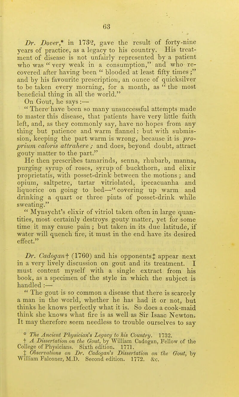 Dr. Dover* in 173^, gave the result of forty-nine years of practice, as a legacy to his country. His treat- ment of disease is not unfairly represented by a patient who was very weak in a consumption, and who re- covered after having been  blooded at least fifty times and by his favourite prescription, an ounce of quicksilver to be taken every morning, for a month, as  the most beneficial thing in all the world. On Gout, he says :—  There'have been so many unsuccessful attempts made to master this disease, that patients have very little faith left, and, as they commonly say, have no hopes from any thing but patience and warm flannel: but with submis- sion, keeping the part warm is wrong, because it is pro- prium caloris attrahere ; and does, beyond doubt, attract gouty matter to the part. He then prescribes tamarinds, senna, rhubarb, manna, purging syrup of roses, syrup of buckthorn, and elixir proprietatis, with posset-drink between the motions ; and opium, saltpetre, tartar vitriolated, ipecacuanha and liquorice on going to bed— covering up warm and drinking a quart or three pints of posset-drink while sweating.  Mynsycht's elixir of vitriol taken often in large quan- tities, most certainly destroys gouty matter, yet for some time it may cause pain; but taken in its due latitude, if water will quench fire, it must in the end have its desired effect. Dr. Cadoganf (1760) and his opponents J appear next in a very lively discussion on gout and its treatment. I must content myself with a single extract from his book, as a specimen of the style in which the subject is handled :—  The gout is so common a disease that there is scarcely a man in the world, whether he has had it or not, but thinks he knows perfectly what it is. So does a cook-maid think she knows what fire is as well as Sir Isaac Newton. It may therefore seem needless to trouble ourselves to say * The Ancient Physician's Legacy to his Country. 1732. t A Dissertation on the Gout, by William Cadogan, Fellow of the College of Physicians. Sixth edition. 1771. I Observations on Dr. Cadogan's Dissertation on the Gout, by William Falconer, M.D. Second edition. 1772. &c.