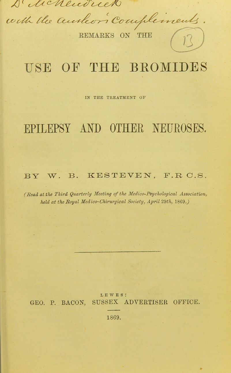 REMARKS ON THE USE OF THE BROMIDES IN THE TREATMENT OF EPILEPSY AND OTHER NEUEOSES. BY W. B. KESTEVEN, F.R C.S. (Read at the Third QuaHerly Meeting of the Medico-Psychological Association, held at the Royal Medico- Chirmgical Society, April 29^7i, 1869.^ L E W E s : GEO. P. BACON, SUSSEX ADVERTISER OFFICE, 1869.