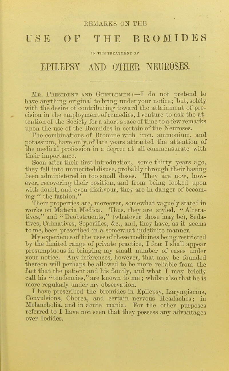 USE OF THE BROMIDES IN THE TREATMENT OF EPILEPSY AND OTHER NEUROSES. Mr. President and Gentlemen :—I do not pretend to liave anything original to bring tuider yom notice; but, solely witb tbe desire of contributing toward tbe attainment of pre- cision in the employment of remedies, I venture to ask the at- tention of the Society for a short space of time to a few remarks upon the use of the Bromides in certain of the Neuroses. The combinations of Bromine with iron, ammonium, and potassium, have only of late years attracted the attention of the medical profession in a degree at all commensurate with their importance. Soon after their first introduction, some thirty years ago,, they fell into unmerited disuse, probably through their having been administered in too small doses. They are now, how- ever, recovering their position, and from being looked upon with doubt, and even disfavour, they are in danger of becom- ing  the fashion. Their properties are, moreover, somewhat vaguely stated in woi'ks on Materia Medica. Thus, they are styled,  Altera- tives, and  Deobstruents, (whatever those may be). Seda- tives, Calmatives, Soporifics, &c., and, they have, as it seems to me, been prescribed in a somewhat indefirdte manner. My experience of the uses of these medicines being restricted by the limited range of private practice, I fear I shall appear presumptuous in bringing my small number of cases under your notice. Any inferences, however, that may be founded thereon will perhaps be allowed to be more reliable from the fact that the patient and his family, and what I may briefly call his tendencies, are known to me ; whilst also that he is more regularly under my observation, I have prescribed the bromides in Epilepsy, Laryngismus, Convulsions, Chorea, and certain nervous Headaches; in Melancholia, and in acute mania. For the other purposes referred to I have not seen that they possess any advantages over Iodides.
