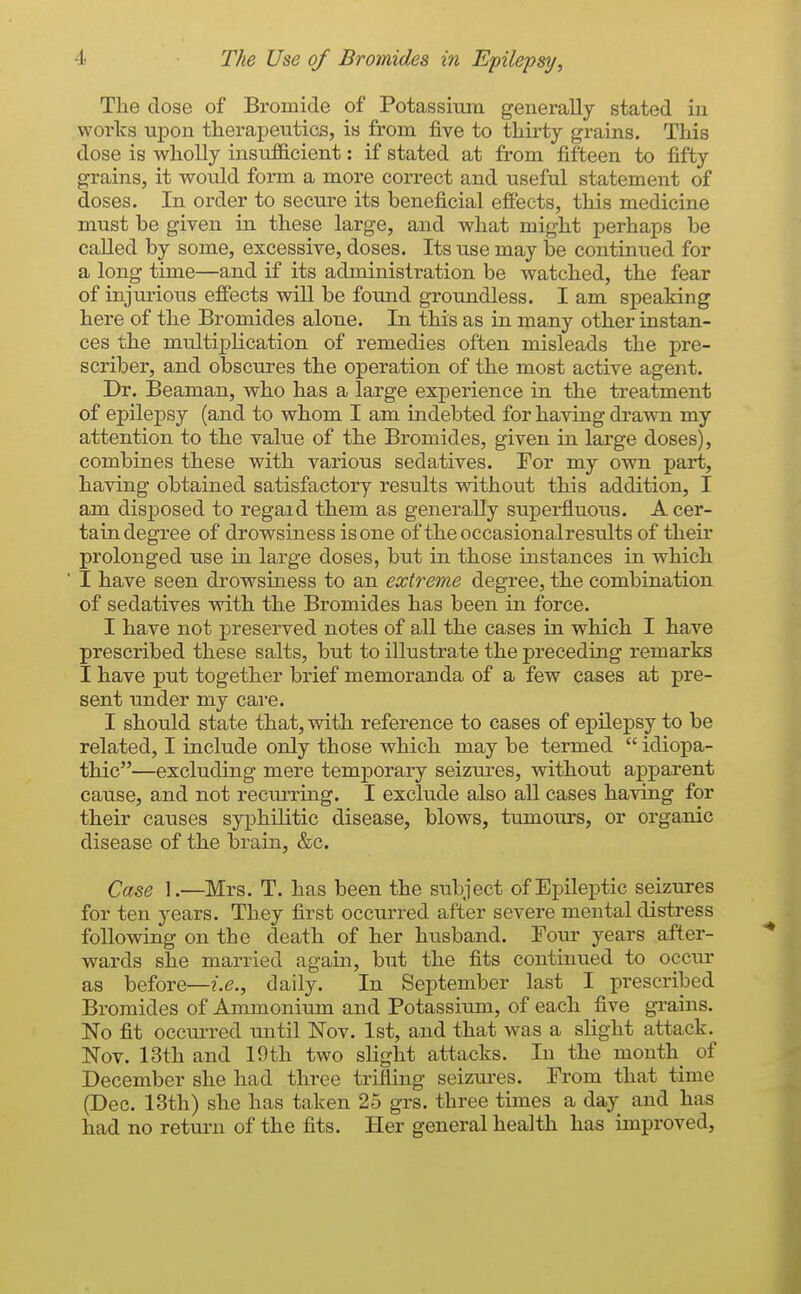The close of Bromide of Potassium generally stated in works upon therapeutics, is from five to thirty grains. This dose is wholly insufficient: if stated at from fifteen to fifty grains, it would form a more correct and useful statement of doses. In order to secure its beneficial effects, this medicine must be given in these large, and what might perhaps be called by some, excessive, doses. Its use may be continued for a long time—and if its administration be watched, the fear of injurious effects wiU be found groundless. I am speaking here of the Bromides alone. In this as in many other instan- ces the multiplication of remedies often misleads the pre- scriber, and obscures the operation of the most active agent. Dr. Beaman, who has a large experience in the treatment of epilepsy (and to whom I am indebted for having dravra my attention to the value of the Bromides, given in large doses), combines these with various sedatives. For my own part, having obtained satisfactory results without this addition, I am disposed to regard them as generally superfluous. A cer- tain degree of drowsiness is one of theoccasionalresults of their prolonged use in large doses, but in those instances in which I have seen drowsiness to an extreme degree, the combination of sedatives with the Bromides has been in force. I have not preserved notes of all the cases in which I have prescribed these salts, but to illustrate the preceding remarks I have put together brief memoranda of a few cases at pre- sent under my cai-e. I should state that, with reference to cases of epilepsy to be related, I include only those which may be termed  idiopa- thic—excluding mere temporary seizures, without apparent cause, and not recurring. I exclude also all cases having for their causes syphilitic disease, blows, tumours, or organic disease of the brain, &c. Case 1.—Mrs. T. has been the subject of Epileptic seizures for ten years. They first occurred after severe mental distress following on the death of her husband. Four years after- wards she married again, but the fits continued to occur as before—daily. In September last I prescribed Bromides of Ammonium and Potassium, of each five grains. No fit occurred until Nov. 1st, and that was a slight attack. Nov. 13th and 19th two slight attacks. In the mouthy of December she had three trifling seizures. From that time (Dec. 13th) she has taken 25 grs. three times a day and has had no return of the fits. Her general health has improved,