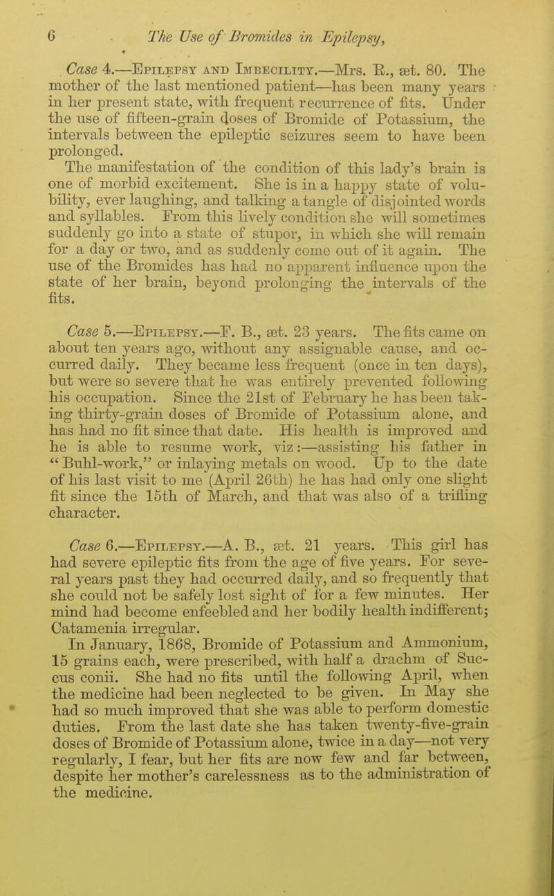Case 4.—Epilepsy and Imbecility.—Mrs. R., set. 80. The mother of the last mentioned patient—has been many years in her present state, with frequent recurrence of fits. Under the tise of fifteen-gram doses of Bromide of Potassium, the intervals between the epileptic seizures seem to have been prolonged. The manifestation of the condition of this lady's brain is one of morbid excitement. She is in a happy state of volu- bility, ever laughing, and talking a tangle of disjointed words and syllables. From this lively condition she will sometimes suddenly go into a state of stupor, in which she will remam for a day or two, and as suddenly coine out of it again. The use of the Bromides has had no apparent infiucnce upon the state of her brain, beyond prolonging the intervals of the fits. Case 5.—Epilepsy.—F. B., set. 23 yeai^s. The fits came on about ten years ago, without any assignable cause, and oc- cm-red daily. They became less fi'equent (once in ten days), but were so severe that he was entirel}'' prevented following his occupation. Since the 21st of Tebruary he has been tak- ing thirty-grain doses of Bromide of Potassium alone, and has had no fit since that date. His health is improved and he is able to resume work, viz:—assisting his father in  Buhl-work, or inlaying metals on wood. Up to the date of his last visit to me (April 2Gth) he has had only one slight fit since the 15th of March, and that was also of a trifling character. Case 6.—Epilepsy.—A. B., sat. 21 years. This girl has had severe epileptic fits from the age of five years. For seve- ral years past they had occurred daily, and so frequently that she could not be safely lost sight of for a few minutes. Her mind had become enfeebled and her bodily health indifferent; Catamenia irregular. In January, 1868, Bromide of Potassium and Ammonium, 15 grains each, were prescribed, Avith half a drachm of Suc- cus conii. She had no fits imtil the following April, when the medicine had been neglected to be given. In May she had so much improved that she was able to perform domestic duties. From the last date she has taken twenty-five-gi'ain doses of Bromide of Potassium alone, twice in a day—not very regularly, I fear, but her fits are now few and far between, despite her mother's carelessness as to the administration of the medicine.