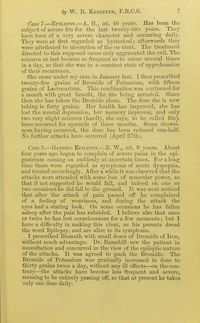 Case 7.—Epilepsy.—A. 11., set. 40 years. Has been tlie ■ subject of severe fits for the last twenty-two years. They have been of a very severe character and occurring daily. They were at first regarded as hysterical; afterwards they were attributed to ulceration of the os uteri. The treatment directed to this supposed cause only aggravated the evil. The seiziu-es at last became so frequent as to occur several times in a day, so that she was in a constant state of apprehension of their recuiTcnce. She came under my care in January last. I then prescribed twenty-five grains of Bromide of Potassium, with fifteen grains of Lactucarium. This combination was continued for a month with great benefit, the fits being arrested. Since then she has taken the Bromide alone. The dose she is now taking is forty grains. Her health has improved, she has lost the mental depression, her memory improves, and only two very slight seizures (hardly, she says, to be called fits), have occurred for iipwards of three months. Some drowsi- ness.having occurred, the dose has been reduced one-half. No further attacks have occurred (April 27th). Case 8.—G-asteic Epilepsy.—E. W., £et. 9 years. About fom- years ago began to complain of severe pains in the epi- gastriiim coming on suddenly at uncertain times. For a long time these were regarded as symptoms of acute dyspepsia, and treated accordingly. After a while it was observed that the attacks were attended with some loss of muscular power, so that if not supported he would fall, and indeed on one or two occasions he did fall to the ground. It was next noticed that after the attack of pain passed off he complained of a feeling of weaiiness, and during the attack the eyes had a staring look. On some occasions he has fallen asleep after the pain has subsided. I believe also that once or twice he has lost consciousness for a few moments; but I have a dif&culty in making this clear, as his parents dread the word Epilepsy, and are alive to its symptoms. I prescribed Bismuth with small doses of Bromide of Iron, without much advantage. Dr. Eamskill saw the patient in consultation and concurred in the view of the epileptic nature of the attacks. It was agreed to push the Bromide. The Bromide of Potassium was gradually increased in dose to thii*ty grains twice a day, without any ill effects—on the con- trary—the attacks have become less frequent and severe, seeming to be entirely passing off, so that at present he takes only one dose daily.