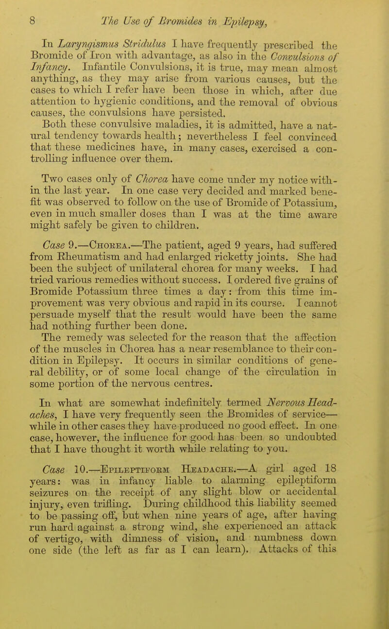 In Laryngismus Stridulus I have frequently prescribed the Bromide of Iron with advantage, as also in the Conmlsions of Infancy. Infantile Convulsions, it is true, may mean almost anything, as they may arise from various causes, but the cases to which I refer have been those in which, after due attention to hygienic conditions, and the removal of obvious causes, the convulsions have persisted. Both these convulsive maladies, it is admitted, have a nat- ural tendency towards health; nevertheless I feel convinced that these medicines have, in many cases, exercised a con- trolling influence over them. Two cases only of Chorea have come under my notice with- in the last year. In one case very decided and marked bene- fit was observed to follow on the use of Bromide of Potassium, even in much smaller doses than I was at the time aware might safely be given to children. Case 9.—Chore a.—The patient, aged 9 years, had suffered from Eheumatism and had enlarged ricketty joints. She had been the subject of unilateral chorea for many weeks. I had tried various remedies without success. I ordered five grains of Bromide Potassium three times a day: from this time im- provement was very obvious and rapid in its com^se. I cannot persuade myself that the result would have been the same had nothing further been done. The remedy was selected for the reason that the affection of the muscles in Chorea has a near resemblance to theii- con- dition in Epilepsy. It occurs in similar conditions of gene- ral debility, or of some local change of the circulation in some portion of the nervous centres. In what are somewhat indefinitely termed Nervous Head- aches, I have very frequently seen the Bromides of service— while in other cases they have produced no good effect. In one case, however, the infiuence for good has been so undoubted that I have thought it worth while relating to you. Case 10.—Epileptiform Headache.—A giii aged 18 years: was in infancy liable to alai-ming epileptiform seizures on the receipt of any slight blow or accidental injury, even trifling. During childhood this liability seemed to be passing off, but when nine years of age, after having run hard against a strong wind, she experienced an attack of vertigo, with dimness of vision, and numbness down one side (the left as far as I can learn). Attacks of this