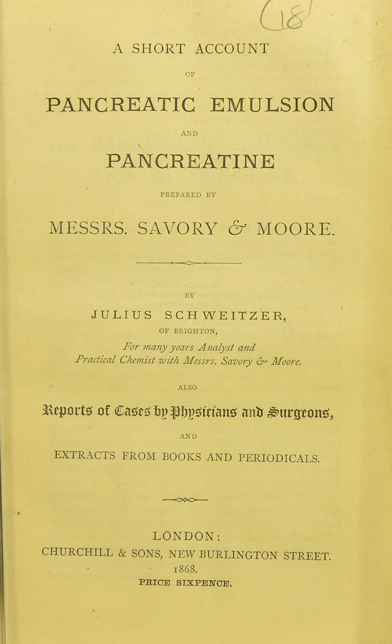 A SHORT ACCOUNT OF PANCREATIC EMULSION AND PANCREATINE PREPARED BY MESSRS. SAVORY & MOORE. JULIUS SCHWEITZER, OF BRIGHTON, For many years A nalyst and Practical Chemist with Messrs. Savory 6^ Moore. ALSO AND EXTRACTS FROM BOOKS AND PERIODICALS. LONDON: CHURCHILL & SONS, NEW BURLINGTON STREET. 1868. PBICE SIXPENCE.