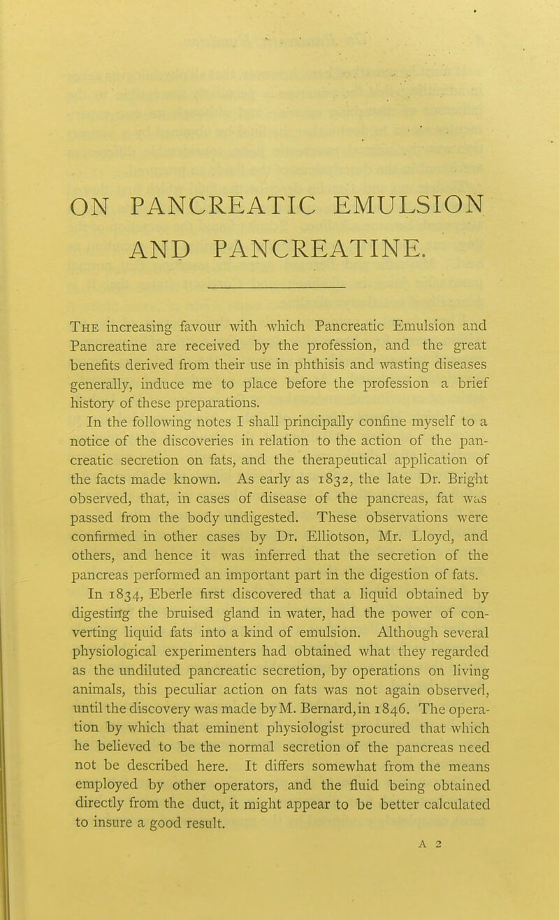 ON PANCREATIC EMULSION AND PANCREATINE. The increasing favour with -which Pancreatic Emulsion and Pancreatine are received by the profession, and the great benefits derived from their use in phthisis and wasting diseases generally, induce me to place before the profession a brief history of these prejDarations. In the following notes I shall principally confine myself to a notice of the discoveries in relation to the action of the pan- creatic secretion on fats, and the therapeutical application of the facts made known. As early as 1832, the late Dr. Bright observed, that, in cases of disease of the pancreas, fat was passed from the body undigested. These observations were confirmed in other cases by Dr. EUiotson, Mr. Lloyd, and others, and hence it was inferred that the secretion of the pancreas performed an important part in the digestion of fats. In 1834, Eberle first discovered that a liquid obtained by digesting the bruised gland in water, had the power of con- verting liquid fats into a kind of emulsion. Although several physiological experimenters had obtained what they regarded as the undiluted pancreatic secretion, by operations on living animals, this peculiar action on fats was not again observed, until the discovery was made byM. Bernard,in 1846. The opera- tion by which that eminent physiologist procured that which he believed to be the normal secretion of the pancreas need not be described here. It differs somewhat from the means employed by other operators, and the fluid being obtained directly from the duct, it might appear to be better calculated to insure a good result. A 2