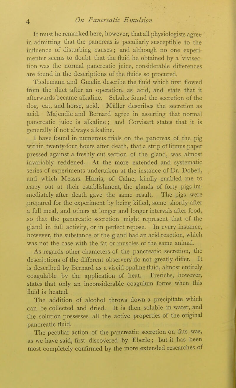 It must be remarked here, however, that all physiologists agree in admitting that the pancreas is peculiarly susceptible to the influence of disturbing causes ; and although no one experi- menter seems to doubt that the fluid he obtained by a vivisec- tion was the normal pancreatic juice, considerable differences are found in the descriptions of the fluids so procured. Tiedemann and Gmelin describe the fluid which first flowed from the duct after an operation, as acid, and state that it afterwards became alkaline. Schultz found the secretion of the dog, cat, and horse, acid. Miiller describes the secretion as acid. Majendie and Bernard agree in asserting that normal pancreatic juice is alkaline; and Corvisart states that it is generally if not always alkaline. I have found in numerous trials on the pancreas of the pig within twenty-four hours after death, that a strip of litmus paper pressed against a freshly cut section of the gland, was almost invariably reddened. At the more extended and systematic series of experiments undertaken at the instance of Dr. Dobell, and which Messrs. Harris, of Calne, kindly enabled me to .carry out at their establishment, the glands of forty pigs im- aiiediately after death gave the same result. The pigs were j)repared for the experiment by being killed, some shortly after a full meal, and others at longer and longer intervals after food, .so that the pancreatic secretion might represent that of the gland in full activity, or in perfect repose. In every instance, however, the substance of the gland had an acid reaction, which was not the case with the fat or muscles of the same animal. As regards other characters of the pancreatic secretion, the descriptions of the different observers' do not greatly differ. It is described by Bernard as a viscid opaline fluid, almost entirely coagulable by the application of heat. Frerichs, however, states that only an inconsiderable coagulum forms when this fluid is heated. The addition of alcohol throws down a precipitate which can be collected and dried. It is then soluble in water, and the solution possesses all the active properties of the original pancreatic fluid. The peculiar action of the pancreatic secretion on fats was, as we have said, first discovered by Eberle; but it has been most completely confirmed by the more extended researches of