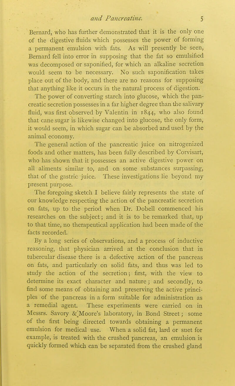 Bernard, who has further demonstrated that it is the only one of the digestive fluids which possesses the power of forming a permanent emulsion with fats. As will presently be seen, Bernard fell into error in supposing that the fat so emulsified was decomposed or saponified, for which an alkaline secretion would seem to be necessary. No such saponification takes place out of the body, and there are no reasons for supposing that anything like it occurs in the natural process of digestion. The power of converting starch into glucose, which the pan- creatic secretion possesses in a far higher degree than the salivary fluid, was first observed by Valentin in 1844, who also found that cane sugar is likewise changed into glucose, the only form, it would seem, in which sugar can be absorbed and used by the animal economy. The general action of the pancreatic juice on nitrogenized foods and other matters, has been fully described by Corvisart, who has shown that it possesses an active digestive power on all aliments similar to, and on some substances surpassing, that of the gastric juice. These investigations lie beyond my present purpose. The foregoing sketch I believe fairly represents the state of our knowledge respecting the action of the pancreatic secretion on fats, up to the period when Dr. Dobell commenced his researches on the subject; and it is to be remarked that, up to that time, no therapeutical application had been made of the facts recorded. By a long series of observations, and a process of inductive reasoning, that physician arrived at the conclusion that in tubercular disease there is a defective action of the pancreas on fats, and particularly on solid fats, and thus was led to study the action of the secretion; first, with the view to determine its exact character and nature; and secondly, to find some means of obtaining and preserving the active princi- ples of the pancreas in a form suitable for administration as a remedial agent. These experiments were carried on in Messrs. Savory &^Moore's laboratory, in Bond Street; some of the first being directed towards obtaining a permanent emulsion for medical use. When a solid fat, lard or suet for example, is treated with the crushed pancreas, an emulsion is quickly formed which can be separated from the crushed gland