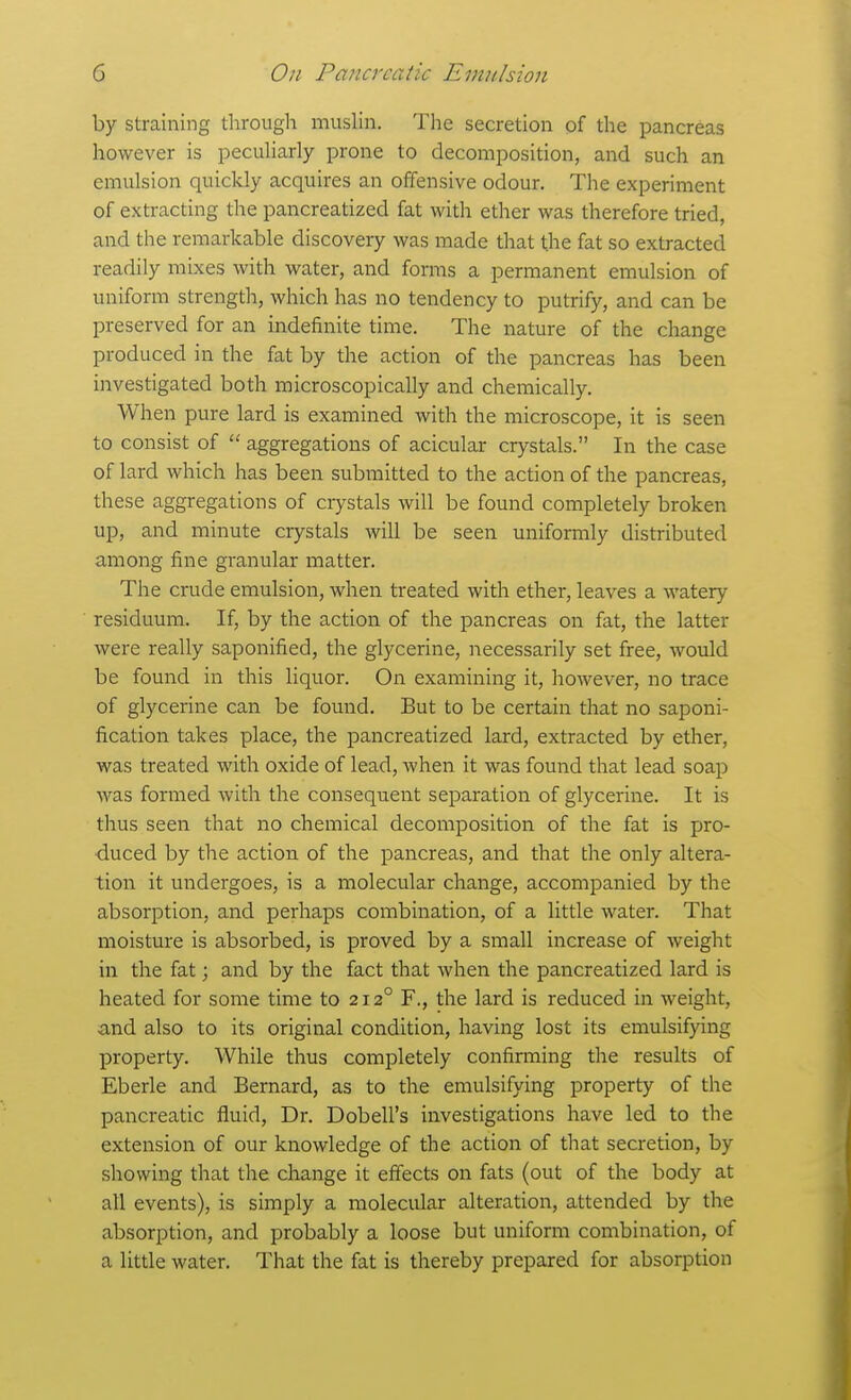 by straining through musUn. The secretion of the pancreas however is pecuHarly prone to decomposition, and such an emulsion quickly acquires an offensive odour. The experiment of extracting the pancreatized fat with ether was therefore tried, and the remarkable discovery was made that the fat so extracted readily mixes with water, and forms a permanent emulsion of uniform strength, which has no tendency to putrify, and can be preserved for an indefinite time. The nature of the change produced in the fat by the action of the pancreas has been investigated both microscopically and chemically. When pure lard is examined with the microscope, it is seen to consist of  aggregations of acicular crystals. In the case of lard which has been submitted to the action of the pancreas, these aggregations of crystals will be found completely broken up, and minute crystals will be seen uniformly distributed among fine granular matter. The crude emulsion, when treated with ether, leaves a watery residuum. If, by the action of the pancreas on fat, the latter were really saponified, the glycerine, necessarily set free, would be found in this liquor. On examining it, however, no trace of glycerine can be found. But to be certain that no saponi- fication takes place, the pancreatized lard, extracted by ether, was treated with oxide of lead, Avhen it was found that lead soap was formed with the consequent separation of glycerine. It is thus seen that no chemical decomposition of the fat is pro- duced by the action of the pancreas, and that the only altera- tion it undergoes, is a molecular change, accompanied by the absorption, and perhaps combination, of a little water. That moisture is absorbed, is proved by a small increase of weight in the fat; and by the fact that when the pancreatized lard is heated for some time to 212° F., the lard is reduced in weight, and also to its original condition, having lost its emulsifying property. While thus completely confirming the results of Eberle and Bernard, as to the emulsifying property of the pancreatic fluid, Dr. Dobell's investigations have led to the extension of our knowledge of the action of that secretion, by showing that the change it effects on fats (out of the body at all events), is simply a molecular alteration, attended by the absorption, and probably a loose but uniform combination, of a little water. That the fat is thereby prepared for absorption