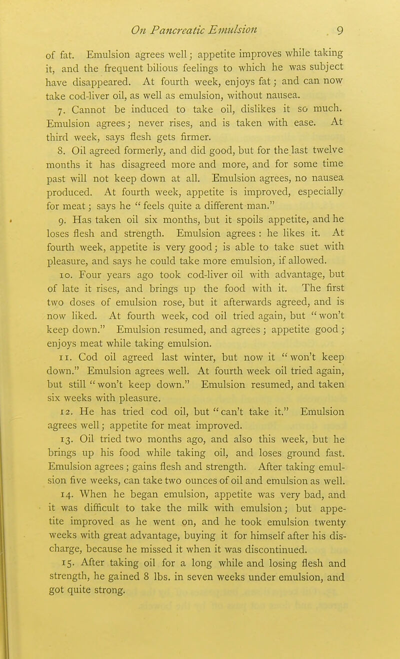 of fat. Emulsion agrees well; appetite improves while taking it, and the frequent bilious feelings to which he was subject have disappeared. At fourth week, enjoys fat; and can now take cod-liver oil, as well as emulsion, without nausea. 7. Cannot be induced to take oil, dislikes it so much. Emulsion agrees; never rises, and is taken with ease. At third week, says flesh gets firmer. 8. Oil agreed formerly, and did good, but for the last twelve months it has disagreed more and more, and for some time past will not keep down at all. Emulsion agrees, no nausea produced. At fourth week, appetite is improved, especially for meat \ says he  feels quite a different man. 9. Has taken oil six months, but it spoils appetite, and he loses flesh and strength. Emulsion agrees : he likes it. At fourth week, appetite is very good; is able to take suet with pleasure, and says he could take more emulsion^ if allowed. ID. Four years ago took cod-liver oil with advantage, but of late it rises, and brings up the food with it. The first two doses of emulsion rose, but it afterwards agreed, and is now liked. At fourth week, cod oil tried again, but  won't keep down. Emulsion resumed, and agrees ; appetite good ; enjoys meat while taking emulsion. 11. Cod oil agreed last winter, but now it won't keep down. Emulsion agrees well. At fourth week oil tried again, but still  won't keep down. Emulsion resumed, and taken six weeks with pleasure. 12. He has tried cod oil, but can't take it. Emulsion agrees well; appetite for meat improved. 13. Oil tried two months ago, and also this week, but he brings up his food while taking oil, and loses ground fast. Emulsion agrees ; gains flesh and strength. After taking emul- sion five weeks, can take two ounces of oil and emulsion as well. 14. When he began emulsion, appetite was very bad, and it was difficult to take the milk with emulsion; but appe- tite improved as he went on, and he took emulsion twenty weeks with great advantage, buying it for himself after his dis- charge, because he missed it when it was discontinued. 15. After taking oil for a long while and losing flesh and strength, he gained 8 lbs. in seven weeks under emulsion, and got quite strong.