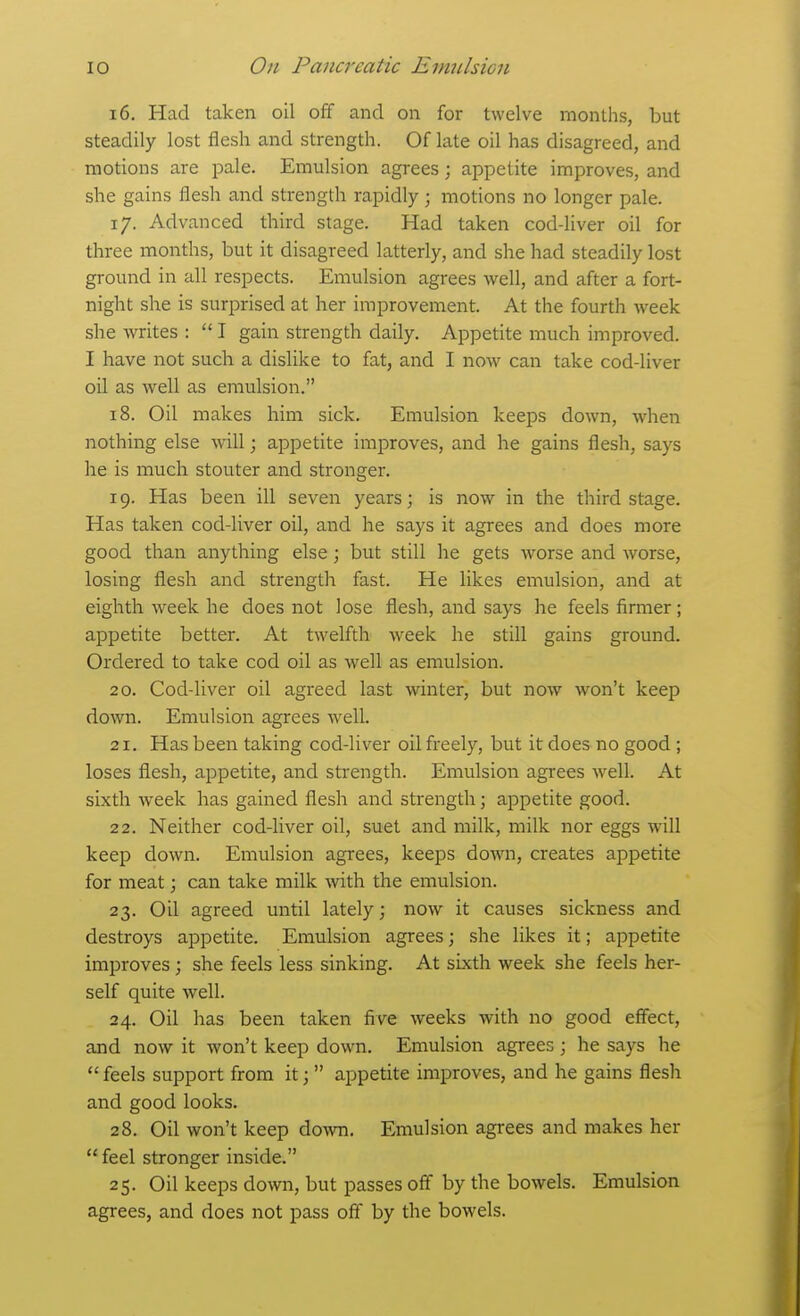 16. Had taken oil off and on for twelve months, but steadily lost flesh and strength. Of late oil has disagreed, and motions are pale. Emulsion agrees; appetite improves, and she gains flesh and strength rapidly; motions no longer pale. 17. Advanced third stage. Had taken cod-liver oil for tliree months, but it disagreed latterly, and she had steadily lost ground in all respects. Emulsion agrees yntW, and after a fort- night she is surprised at her improvement. At the fourth week she writes :  I gain strength daily. Appetite much improved. I have not such a dislike to fat, and I now can take cod-liver oil as well as emulsion. 18. Oil makes him sick. Emulsion keeps down, when nothing else will; appetite improves, and he gains flesh, says he is much stouter and stronger. 19. Has been ill seven years; is now in the third stage. Has taken cod-liver oil, and he says it agrees and does more good than anything else; but still he gets worse and worse, losing flesh and strength fast. He likes emulsion, and at eighth week he does not lose flesh, and says he feels firmer; appetite better. At twelfth week he still gains ground. Ordered to take cod oil as well as emulsion. 20. Cod-liver oil agreed last winter, but now won't keep down. Emulsion agrees well. 21. Has been taking cod-liver oil freely, but it does no good ; loses flesh, appetite, and strength. Emulsion agrees well. At sixth week has gained flesh and strength; appetite good. 22. Neither cod-liver oil, suet and milk, milk nor eggs will keep down. Emulsion agrees, keeps down, creates appetite for meat; can take milk with the emulsion. 23. Oil agreed until lately; now it causes sickness and destroys appetite. Emulsion agrees; she likes it; appetite improves ; she feels less sinking. At sixth week she feels her- self quite well. 24. Oil has been taken five weeks with no good effect, axid now it won't keep down. Emulsion agrees ; he says he feels support from it;  appetite improves, and he gains flesh and good looks. 28. Oil won't keep down. Emulsion agrees and makes her  feel stronger inside. 25. Oil keeps down, but passes off by the bowels. Emulsion agrees, and does not pass off by the bowels.