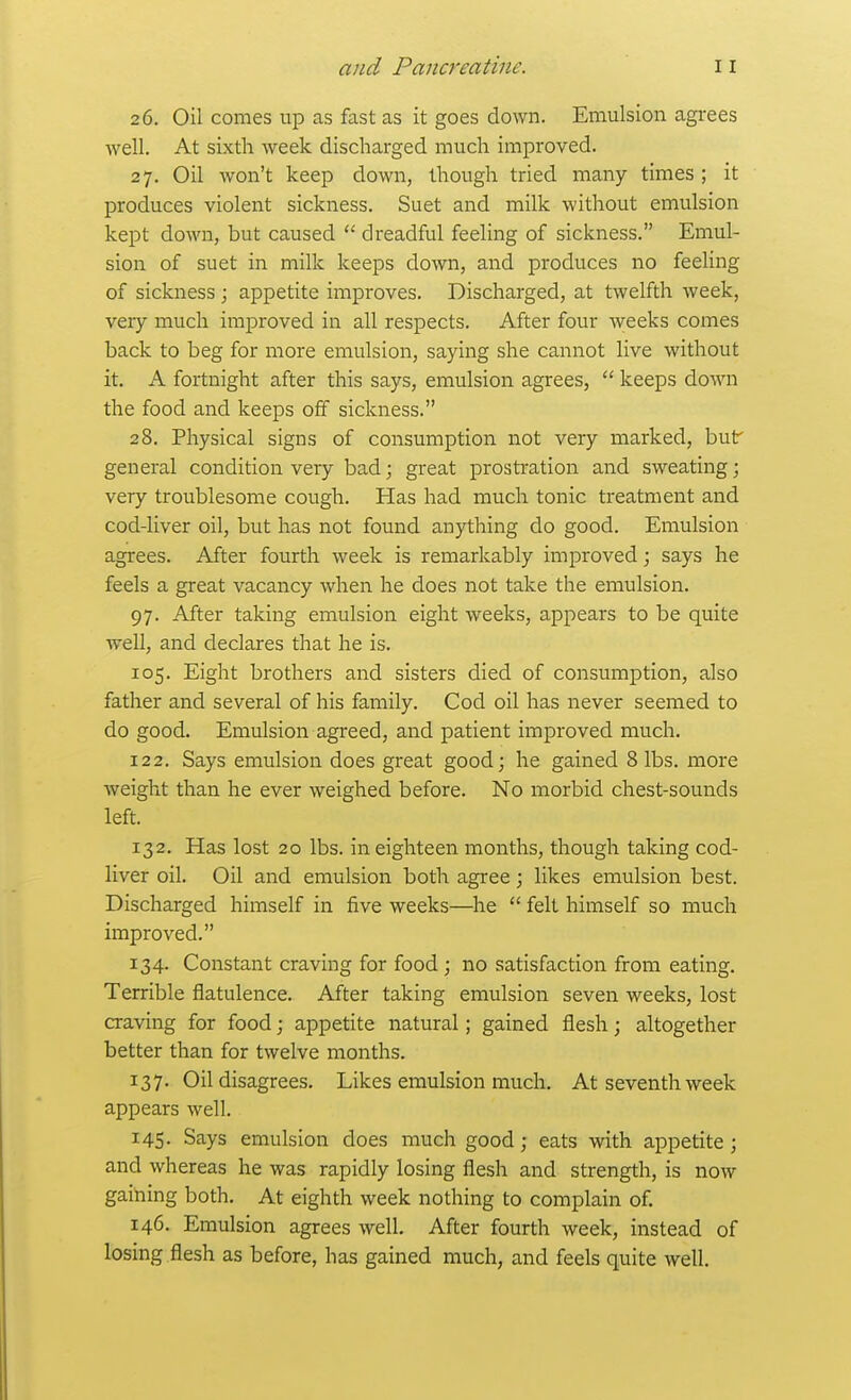 26. Oil comes up as fast as it goes down. Emulsion agrees well. At sixth week discharged much improved. 27. Oil won't keep down, though tried many times ; it produces violent sickness. Suet and milk without emulsion kept down, but caused  dreadful feeling of sickness. Emul- sion of suet in milk keeps down, and produces no feeling of sickness; appetite improves. Discharged, at twelfth week, very much improved in all respects. After four weeks comes back to beg for more emulsion, saying she cannot live without it. A fortnight after this says, emulsion agrees,  keeps down the food and keeps off sickness. 28. Physical signs of consumption not very marked, buf general condition very bad; great prostration and sweating; very troublesome cough. Has had much tonic treatment and cod-liver oil, but has not found anything do good. Emulsion agrees. After fourth week is remarkably improved; says he feels a great vacancy when he does not take the emulsion, 97. After taking emulsion eight weeks, appears to be quite well, and declares that he is. 105. Eight brothers and sisters died of consumption, also father and several of his family. Cod oil has never seemed to do good. Emulsion agreed, and patient improved much. 122. Says emulsion does great good; he gained 8 lbs. more weight than he ever weighed before. No morbid chest-sounds left. 132. Has lost 20 lbs. in eighteen months, though taking cod- liver oil. Oil and emulsion both agree; likes emulsion best. Discharged himself in five weeks—he  felt himself so much improved. 134. Constant craving for food ; no satisfaction from eating. Terrible flatulence. After taking emulsion seven weeks, lost craving for food; appetite natural; gained flesh; altogether better than for twelve months. 137. Oil disagrees. Likes emulsion much. At seventh week appears well. 145. Says emulsion does much good; eats with appetite ; and whereas he was rapidly losing flesh and strength, is now gaining both. At eighth week nothing to complain of 146. Emulsion agrees well. After fourth week, instead of losing flesh as before, has gained much, and feels quite well.