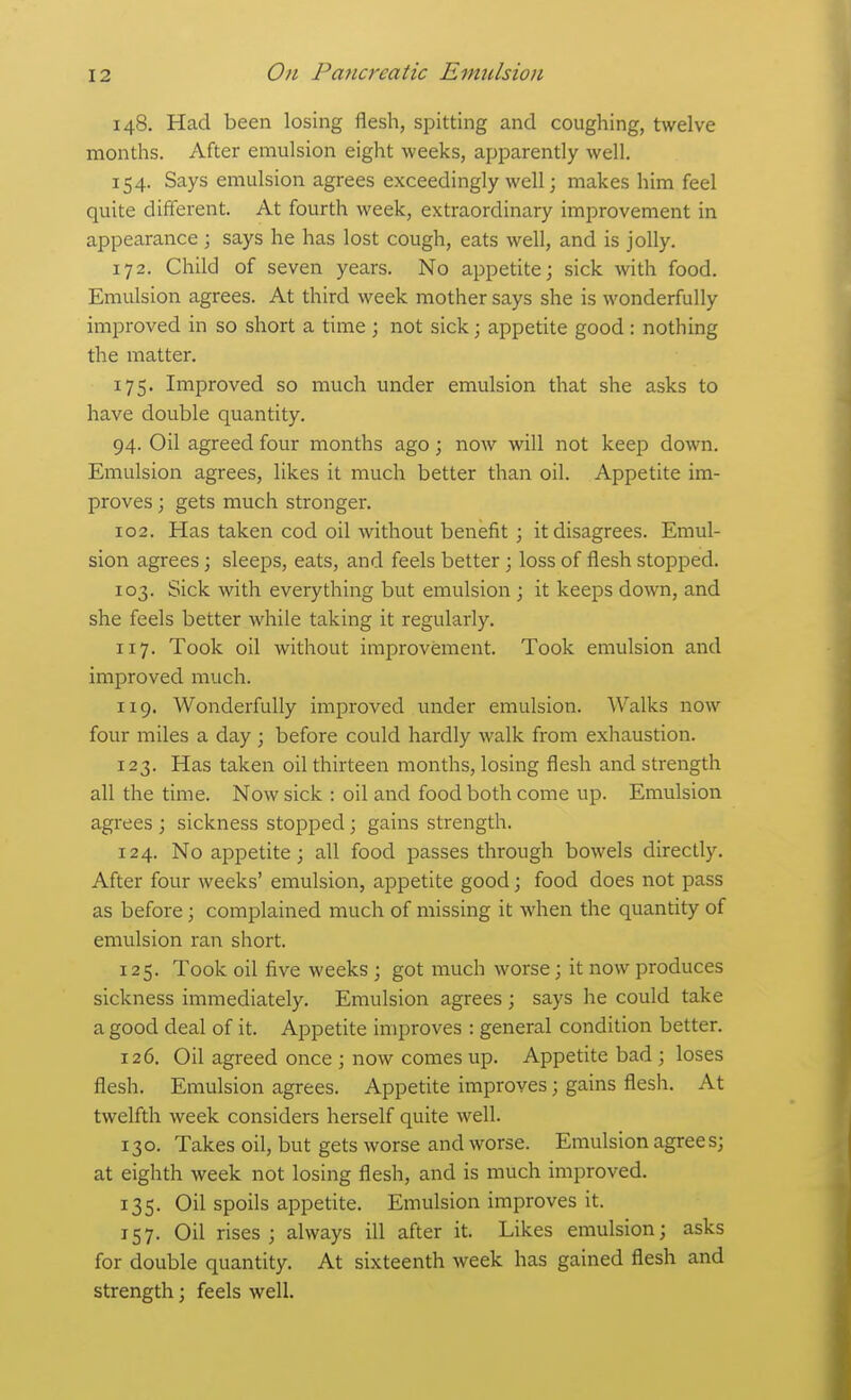 148. Had been losing flesh, spitting and coughing, twelve months. After emulsion eight weeks, apparently well. 154. Says emulsion agrees exceedingly well; makes him feel quite different. At fourth week, extraordinary improvement in appearance ; says he has lost cough, eats well, and is jolly. 172. Child of seven years. No appetite; sick with food. Emulsion agrees. At third week mother says she is wonderfully improved in so short a time ; not sick; appetite good: nothing the matter. 175. Improved so much under emulsion that she asks to have double quantity. 94. Oil agreed four months ago; now will not keep down. Emulsion agrees, likes it much better than oil. Appetite im- proves ; gets much stronger. 102. Has taken cod oil without benefit ; it disagrees. Emul- sion agrees; sleeps, eats, and feels better ; loss of flesh stopped. 103. Sick with everything but emulsion ; it keeps down, and she feels better while taking it regularly. 117. Took oil without improvement. Took emulsion and improved much. 119. Wonderfully improved under emulsion. Walks now four miles a day ; before could hardly walk from exhaustion. 123. Has taken oil thirteen months, losing flesh and strength all the time. Now sick : oil and food both come up. Emulsion agrees ; sickness stopped; gains strength. 124. No appetite 3 all food passes through bowels directly. After four weeks' emulsion, appetite good; food does not pass as before; complained much of missing it when the quantity of emulsion ran short. 125. Took oil five weeks ; got much worse; it now produces sickness immediately. Emulsion agrees ; says he could take a good deal of it. Appetite improves : general condition better. 126. Oil agreed once ; now comes up. Appetite bad ; loses flesh. Emulsion agrees. Appetite improves; gains flesh. At twelfth week considers herself quite well. 130. Takes oil, but gets worse and worse. Emulsion agrees; at eighth week not losing flesh, and is much improved. 135. Oil spoils appetite. Emulsion improves it. 157. Oil rises; always ill after it. Likes emulsion; asks for double quantity. At sixteenth week has gained flesh and strength; feels well.