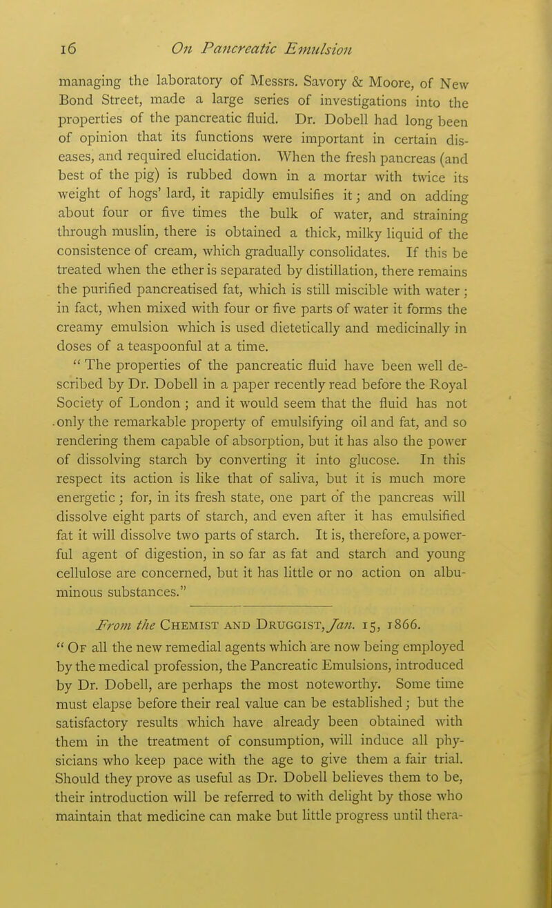 managing the laboratory of Messrs, Savory & Moore, of New Bond Street, made a large series of investigations into the properties of the pancreatic fluid. Dr. Dobell had long been of opinion that its functions were important in certain dis- eases, and required elucidation. When the fresli pancreas (and best of the pig) is rubbed down in a mortar with twice its weight of hogs' lard, it rapidly emulsifies it; and on adding about four or five times the bulk of water, and straining through muslin, there is obtained a thick, milky liquid of the consistence of cream, which gradually consolidates. If this be treated when the ether is separated by distillation, there remains the purified pancreatised fat, which is still miscible with water ; in fact, when mixed with four or five parts of water it forms the creamy emulsion which is used dietetically and medicinally in doses of a teaspoonful at a time.  The properties of the pancreatic fluid have been well de- scribed by Dr. Dobell in a paper recently read before the Royal Society of London ; and it would seem that the fluid has not .only the remarkable property of emulsifying oil and fat, and so rendering them capable of absorption, but it has also the power of dissolving starch by converting it into glucose. In this respect its action is like that of saliva, but it is much more energetic; for, in its fresh state, one part of the pancreas Avill dissolve eight parts of starch, and even after it has emulsified fat it will dissolve two parts of starch. It is, therefore, a power- ful agent of digestion, in so far as fat and starch and young cellulose are concerned, but it has little or no action on albu- minous substances. From the Chemist and DRUGGiST,y<2«. 15, 1866.  Of all the new remedial agents which are now being employed by the medical profession, the Pancreatic Emulsions, introduced by Dr. Dobell, are perhaps the most noteworthy. Some time must elapse before their real value can be established; but the satisfactory results which have already been obtained with them in the treatment of consumption, will induce all phy- sicians who keep pace with the age to give them a fair trial. Should they prove as useful as Dr. Dobell believes them to be, their introduction will be referred to with delight by those who maintain that medicine can make but little progress until thera-