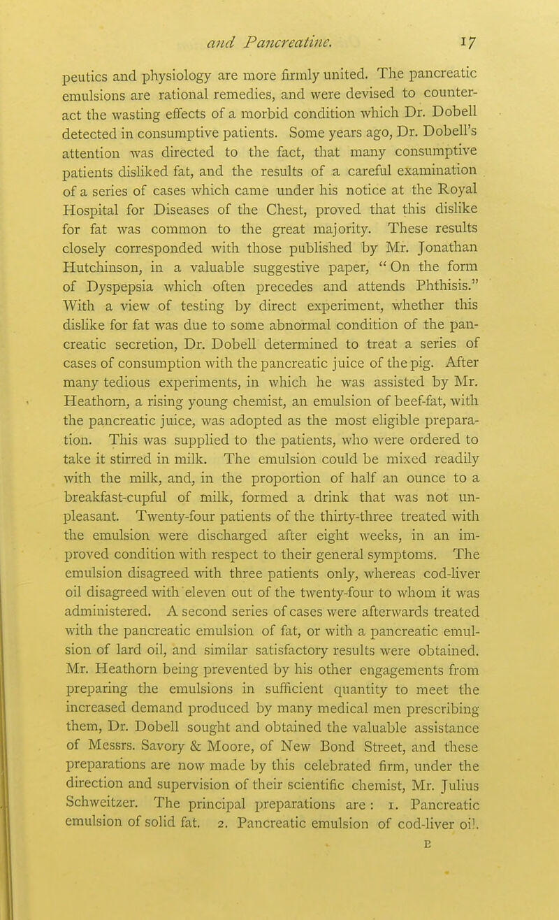 peutics and physiology are more firmly united. The pancreatic emulsions are rational remedies, and were devised to counter- act the wasting effects of a morbid condition which Dr. Dobell detected in consumptive patients. Some years ago, Dr. Dobell's attention was directed to the fact, that many consumptive patients disliked fat, and the results of a careful examination of a series of cases which came under his notice at the Royal Hospital for Diseases of the Chest, proved that this dishke for fat was common to the great majority. These results closely corresponded with those published by Mr, Jonathan Hutchinson, in a valuable suggestive paper,  On the form of Dyspepsia which often precedes and attends Phthisis. With a view of testing by direct experiment, whether this dislike for fat was due to some abnormal condition of the pan- creatic secretion. Dr. Dobell determined to treat a series of cases of consumption with the pancreatic juice of the pig. After many tedious experiments, in which he was assisted by Mr. Heathorn, a rising young chemist, an emulsion of beef-fat, with the pancreatic juice, was adopted as the most eligible prepara- tion. This was supplied to the patients, who were ordered to take it stirred in milk. The emulsion could be mixed readily with the milk, and, in the proportion of half an ounce to a breakfast-cupful of milk, formed a drink that was not un- pleasant. Twenty-four patients of the thirty-three treated with the emulsion were discharged after eight weeks, in an im- proved condition with respect to their general symptoms. The emulsion disagreed with three patients only, whereas cod-liver oil disagreed with eleven out of the twenty-four to whom it was administered. A second series of cases were afterwards treated with the pancreatic emulsion of fat, or with a pancreatic emul- sion of lard oil, and similar satisfactory results were obtained. Mr. Heathorn being prevented by his other engagements from preparing the emulsions in sufficient quantity to meet the increased demand produced by many medical men prescribing them. Dr. Dobell sought and obtained the valuable assistance of Messrs. Savory & Moore, of New Bond Street, and these preparations are now made by this celebrated firm, under the direction and supervision of their scientific chemist, Mr. Julius Schweitzer. The principal preparations are : i. Pancreatic emulsion of solid fat. 2. Pancreatic emulsion of cod-liver oil. E