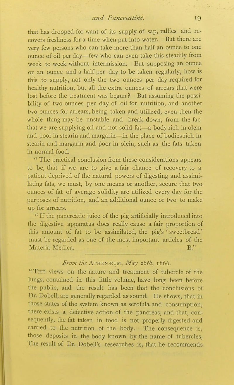 that has drooped for want of its supply of sap, rallies and re- covers freshness for a time when put into water. But there are very few persons who can take more than half an ounce to one ounce of oil per day—few who can even take this steadily from week to week without intermission. But supposing an ounce or an ounce and a half per day to be taken regularly, how is this to supply, not only the two ounces per day required for healthy nutrition, but all the extra ounces of arrears that were lost before the treatment was begun? But assuming the possi- bility of two ounces per day of oil for nutrition, and another two ounces for arrears, being taken and utilized, even then the whole thing may be unstable and break down, from the fac that we are supplying oil and not solid fat—a body rich in olein and poor in stearin and margarin—in the place of bodies rich in stearin and margarin and poor in olein, such as the fats taken in normal food.  The practical conclusion from these considerations appears to be, that if we are to give a fair chance of recovery to a patient deprived of the natural powers of digesting and assimi- lating fats, we must, by one means or another, secure that two ounces of fat of average solidity are utilized every day for the purposes of nutrition, and an additional ounce or two to make up for arrears. If the pancreatic juice of the pig artificially introduced into the digestive apparatus does really cause a fair proportion of this amount of fat to be assimilated, the pig's ' sweetbread' must be regarded as one of the most important articles of the Materia Medica. B. From z'/ii'Athenaeum, May 26tk, 1866.  The views on the nature and treatment of tubercle of the lungs, contained in this little volume, have long been before the public, and the result has been that the conclusions of Dr. Dobell, are generally regarded as sound. He shows, that in those states of the system known as scrofula and consumption, there exists a defective action of the pancreas, and that, con- sequently, the fat taken in food is not properly digested and carried to the nutrition of the body. The consequence is, those deposits in the body known by the name of tubercles. The result of Dr. Dobell's researches is, that he recommends