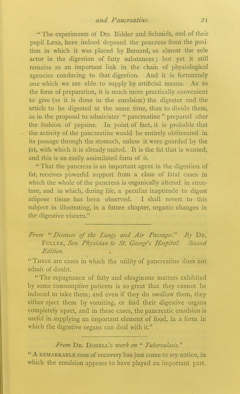  The experiments of Drs. Bidder and Schmidt, and of their pupil Lenz, have indeed deposed the pancreas from the posi- tion in which it was placed by Bernard, as almost the sole actor in the digestion of fatty substances; but yet it still remains as an important link in the chain of physiological agencies conducing to that digestion. And it is fortunately one which we are able to supply by artificial means. As to the form of preparation, it is much more practically convenient to give (as it is doiie in the emulsion) the digester and the article to be digested at the same time, than to divide them, as in the proposal to administer  pancreatine  prepared after the fashion of pepsine. In point of fact, it is probable that the activity of the pancreatine would be entirely obliterated in its passage through the stomach, unless it were guarded by the fat, with which it is already united. It is the fat that is wanted, and this is an easily assimilated form of it.  That the pancreas is an important agent in the digestion of fat, receives powerful support from a class of fatal cases in which the whole of the pancreas is organically altered in struc- ture, and in which, during life, a peculiar inaptitude to digest adipose tissue has been observed. I shall revert to this subject in illustrating, in a future chapter, organic changes in the digestive viscera. From  Diseases of the Lungs and Air Passages. By De. Fuller, Sen. Physician to St. George's Hospital. Second Edition. .  These are cases in which the utility of pancreatine does not admit of doubt. The repugnance of fatty and oleaginous matters exhibited by some consumptive patients is so great that they cannot be induced to take them; and even if they do swallow them, they either eject them by vomiting, or find their digestive organs completely upset, and in these cases, the pancreatic emulsion is useful in supplying an important element of food, in a form in which the digestive organs can deal with it. From Dr. Dobell's ivork on  Tuberculosis.  A REMARKABLE casc of recovery has just come to my notice, in which the emulsion appears to have played an important part.