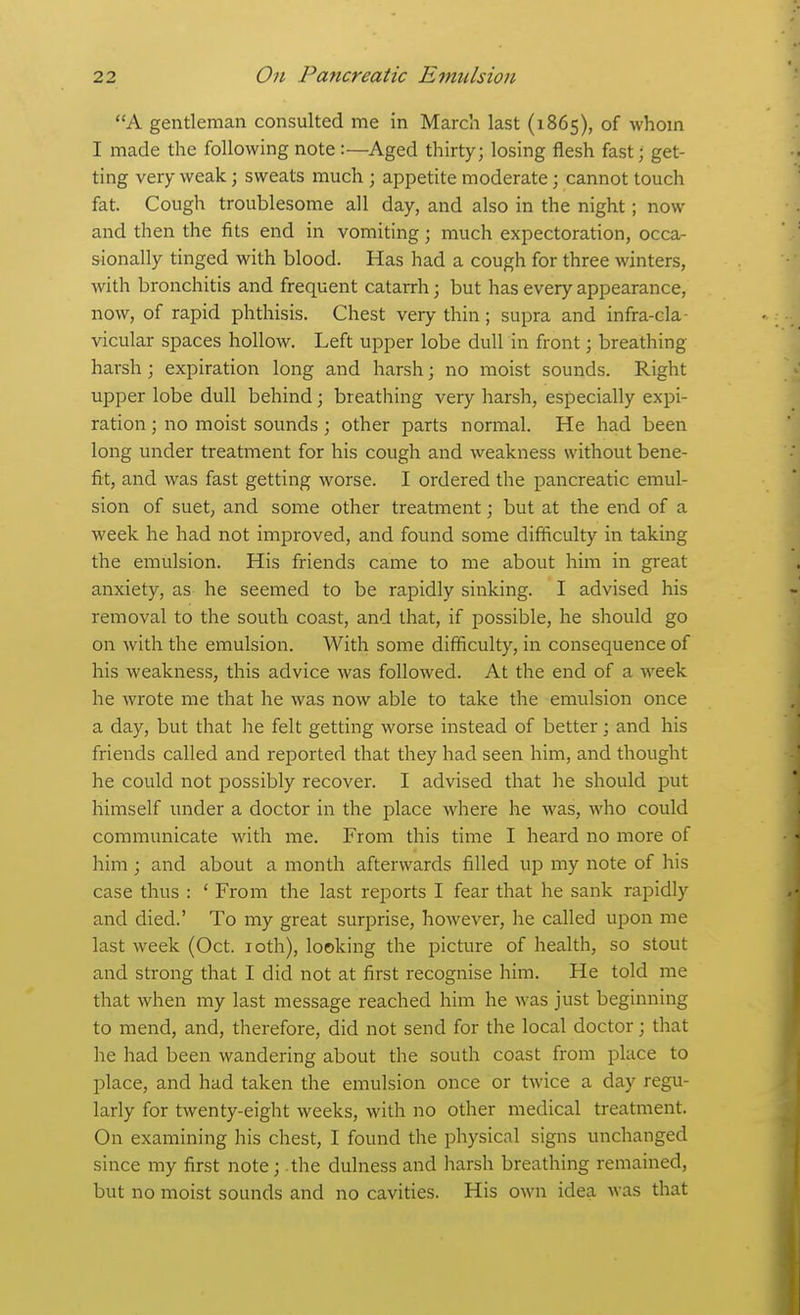 A gentleman consulted me in March last (1865), of whom I made the following note :—Aged thirty; losing flesh fast; get- ting very weak; sweats much ; appetite moderate; cannot touch fat. Cough troublesome all day, and also in the night; now and then the fits end in vomiting; much expectoration, occa- sionally tinged with blood. Has had a cough for three winters, with bronchitis and frequent catarrh; but has every appearance, now, of rapid phthisis. Chest very thin; supra and infra-cla vicular spaces hollow. Left upper lobe dull in front; breathing harsh ; expiration long and harsh; no moist sounds. Right upper lobe dull behind; breathing very harsh, especially expi- ration ; no moist sounds ; other parts normal. He had been long under treatment for his cough and weakness without bene- fit, and was fast getting worse. I ordered the pancreatic emul- sion of suet, and some other treatment; but at the end of a week he had not improved, and found some difficulty in taking the emulsion. His friends came to me about him in gi-eat anxiety, as he seemed to be rapidly sinking. I advised his removal to the south coast, and that, if possible, he should go on with the emulsion. With some difficulty, in consequence of his weakness, this advice was followed. At the end of a week he wrote me that he was now able to take the emulsion once a day, but that he felt getting worse instead of better; and his friends called and reported that they had seen him, and thought he could not possibly recover. I advised that he should put himself under a doctor in the place where he was, who could communicate with me. From this time I heard no more of him ; and about a month afterwards filled up my note of his case thus : ' From the last reports I fear that he sank rapidly and died.' To my great surprise, however, he called upon me last week (Oct. loth), looking the picture of health, so stout and strong that I did not at first recognise him. He told me that when my last message reached him he was just beginning to mend, and, therefore, did not send for the local doctor; that he had been wandering about the south coast from place to place, and had taken the emulsion once or twice a day regu- larly for twenty-eight weeks, with no other medical treatment. On examining his chest, I found the physicnl signs unchanged since my first note; the dulness and harsh breathing remained, but no moist sounds and no cavities. His own idea was that