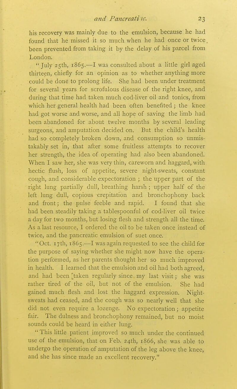 his recovery was mainly due to the emulsion, because he had found that he missed it so much when he had once or twice been prevented from taking it by the delay of his parcel from London. July 25th, 1865.—I was consulted about a litde girl aged thirteen, chiefly for an opinion as to whether anything more could be done to prolong life. She had been under treatment for several years for scrofulous disease of the right knee, and during that time had taken much cod-liver oil and tonics, from which her general health had been often benefited ; the knee had got worse and worse, and all hope of saving the limb had been abandoned for about twelve months by several leading surgeons, and amputation decided on. But the child's health had so completely broken down, and consumption so unmis- takably set in, that after some fruitless attempts to recover her strength, the idea of operating had also been abandoned. When I saw her, she was very thin, careworn and haggard, with hectic flush, loss of appetite, severe night-sweats, constant cough, and considerable expectoration ; the upper part of the riglit lung partially dull, breathing harsh ; upper half of the left lung dull, copious crepitation and bronchophony back and front; the pulse feeble and rapid. I found that she had been steadily taking a tablespoonful of cod-liver oil twice a day for two months, but losing flesh and strength all the time. As a last resource, I ordered the oil to be taken once instead of twice, and the pancreatic emulsion of suet once. •'Oct. 17th, 1865.—I was again requested to see the child for the purpose of saying whether she might now have the opera- tion performed, as her parents thought her so much improved in health. I learned that the emulsion and oil had both agreed, and had been [^taken regularly since my last visit; she was rather tired of the oil, but not of the emulsion. She had gained much flesh and lost the haggard expression. Night- sweats had ceased, and the cough was so nearly well that she did not even require a lozenge. No expectoration; appetite fair. The dulness and bronchophony remained, but no moist sounds could be heard in either lung. This litde patient improved so much under the continued use of the emulsion, that on Feb. 24th, 1866, she was able to undergo the operation of amputation of the leg above the knee, and she has since made an excellent recovery.