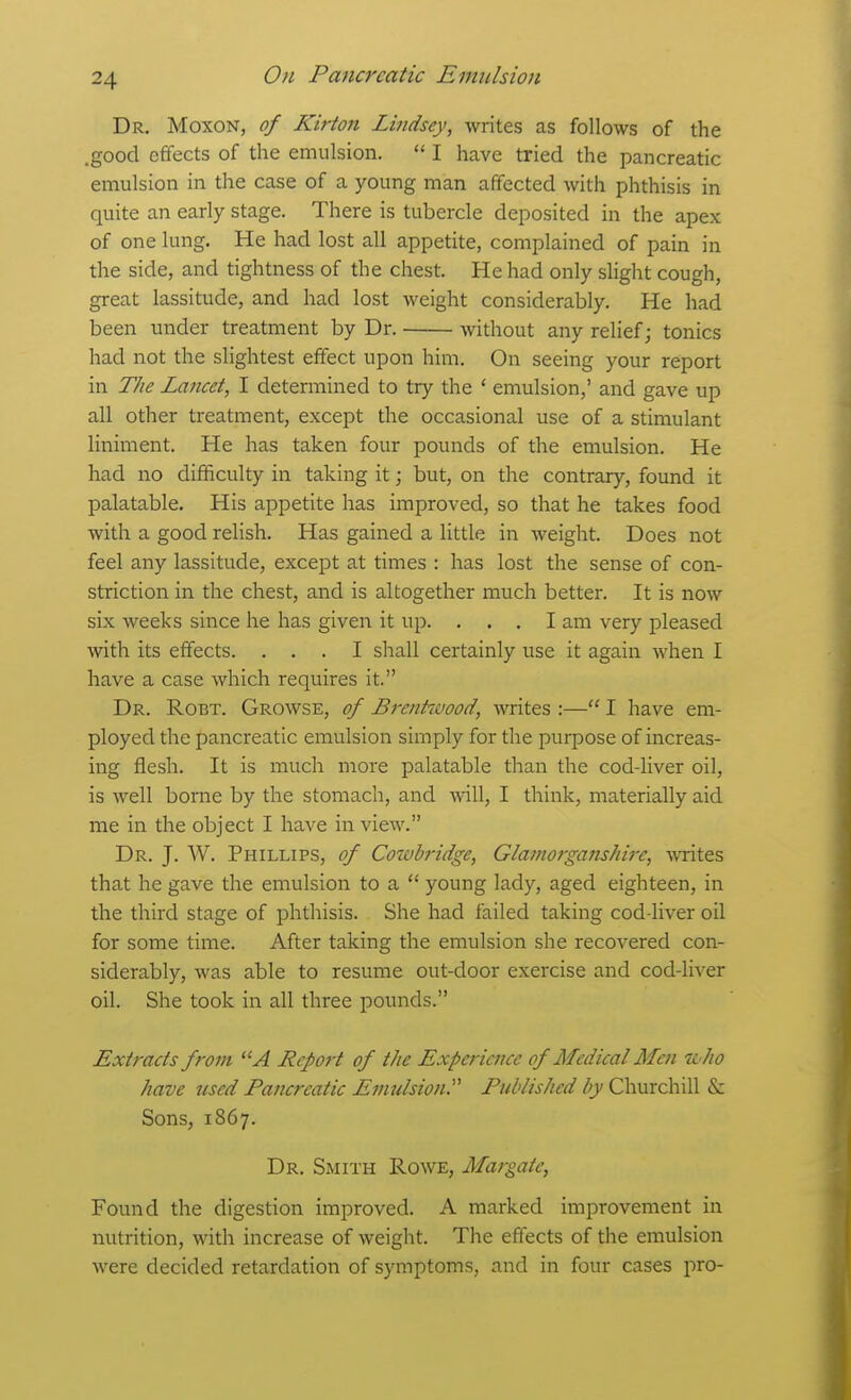 Dr. Moxon, of Kirton Lindsey, writes as follows of the .good effects of the emulsion.  I have tried the pancreatic emulsion in the case of a young man affected with phthisis in quite an early stage. There is tubercle deposited in the apex of one lung. He had lost all appetite, complained of pain in the side, and tightness of the chest. He had only slight cough, great lassitude, and had lost weight considerably. He had been under treatment by Dr. without any relief; tonics had not the slightest effect upon him. On seeing your report in The Lancet, I determined to try the ' emulsion,' and gave up all other treatment, except the occasional use of a stimulant liniment. He has taken four pounds of the emulsion. He had no difficulty in taking it; but, on the contrary, found it palatable. His appetite has improved, so that he takes food with a good relish. Has gained a little in weight. Does not feel any lassitude, except at times : has lost the sense of con- striction in the chest, and is altogether much better. It is now six weeks since he has given it up. . . . I am very pleased with its effects. ... I shall certainly use it again when I have a case which requires it. Dr. Robt. Growse, of Brentwood, writes :— I have em- ployed the pancreatic emulsion simply for the purpose of increas- ing flesh. It is much more palatable than the cod-liver oil, is well borne by the stomach, and Avill, I think, materially aid me in the object I have in view. Dr. J. W. Phillips, of Coiohridge, GlamorgansJtirc, ^v^ites that he gave the emulsion to a  young lady, aged eighteen, in the third stage of phthisis. She had failed taking cod-liver oil for some time. After taking the emulsion she recovered con- siderably, was able to resume out-door exercise and cod-liver oil. She took in all three pounds. Extracts from A Report of the Experience of Medical Men n-ho have used Pancreatic Emulsion.''' Published by Churchill & Sons, 1867. Dr. Smith Rowe, Margate, Found the digestion improved. A marked improvement in nutrition, with increase of weight. The effects of the emulsion were decided retardation of symptoms, and in four cases pro-