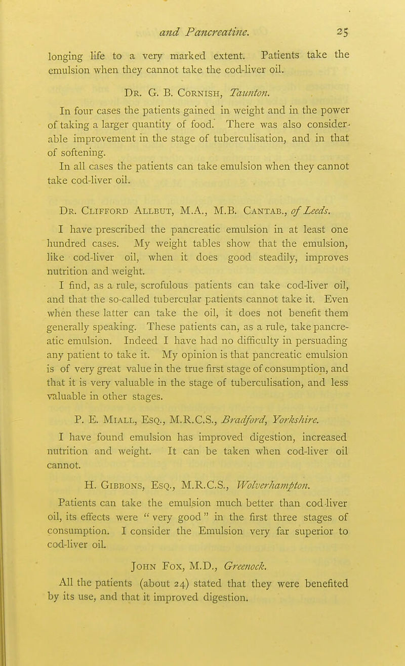 longing life to a very marked extent. Patients take the emulsion when they cannot take the cod-liver oil. Dr. G. B. Cornish, Taunton. In four cases the patients gained in weight and in the power of taking a larger quantity of food. There was also consider - able improvement in the stage of tuberculisation, and in that of softening. In all cases the patients can take emulsion when they cannot take cod-liver oil. Dr. Clifford Allbut, M.A., M.B. Cantab., of Leeds. I have prescribed the pancreatic emulsion in at least one hundred cases. My weight tables show that the emulsion, like cod-liver oil, when it does good steadily, improves nutrition and weight. I find, as a rule, scrofulous patients can take cod-liver oil, and that the so-called tubercular patients cannot take it. Even when these latter can take the oil, it does not benefit them generally speaking. These patients can, as a rule, take pancre- atic emulsion. Indeed I have had no difficulty in persuading any patient to take it. My opinion is that pancreatic emulsion is of very great value in the true first stage of consumption, and that it is very valuable in the stage of tuberculisation, and less valuable in other stages. P. E. MiALL, Esq., M.R.C.S., Bradford, Yorkshire. I have found emulsion has improved digestion, increased nutrition and weight. It can be taken when cod-liver oil cannot. H. Gibbons, Esq., M.R.C.S., Wolverhampton. Patients can take the emulsion much better than cod-liver oil, its effects were  very good  in the first three stages of consumption. I consider the Emulsion very far superior to cod-liver oik John Fox, M.D., Greenock. All the patients (about 24) stated that they were benefited by its use, and that it improved digestion.