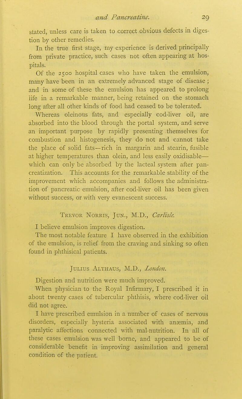 stated, unless care is taken to correct obvious defects in diges- tion by other remedies. In the true first stage, my experience is derived principally from private practice, such cases not often appearing at hos- pitals. Of the 2500 hospital cases who have taken the emulsion, many have been in an extremely advanced stage of disease ; and in some of these the emulsion has appeared to prolong life in a remarkable manner, being retained on the stomach long after all other kinds of food had ceased to be tolerated. Whereas oleinous fats, and especially cod-liver oil, are absorbed into the blood through the portal system, and serve an important purpose by rapidly presenting themselves for combustion and histogenesis, they do not and cannot take the place of solid fats—rich in margarin and stearin, fusible at higher temperatures than olein, and less easily oxidisable— which can only be absorbed by the lacteal system after pan- creatization. This accounts for the remarkable stability of the im23rovement which accompanies and follows the administra- tion of pancreatic emulsion, after cod-liver oil has been given without success, or with very evanescent success. Trevor Norris, Jun., M.D., Carlisle. I believe emulsion improves digestion. The most notable feature I have observed in the exhibition of the emulsion, is relief from the craving and sinking so often found in phthisical patients. Julius Althaus, M.D., London. Digestion and nutrition were much improved. When physician to tlie Royal Infirmary, I prescribed it in about twenty cases of tubercular phthisis, where cod-liver oil did not agree. I have prescribed emulsion in a number of cases of nei-vous disorders, especially hysteria associated with aneemia, and paralytic affections connected with mal-nutrition. In all of these cases emulsion was well borne, and appeared to be of considerable benefit in improving assimilation and general condition of the patient.