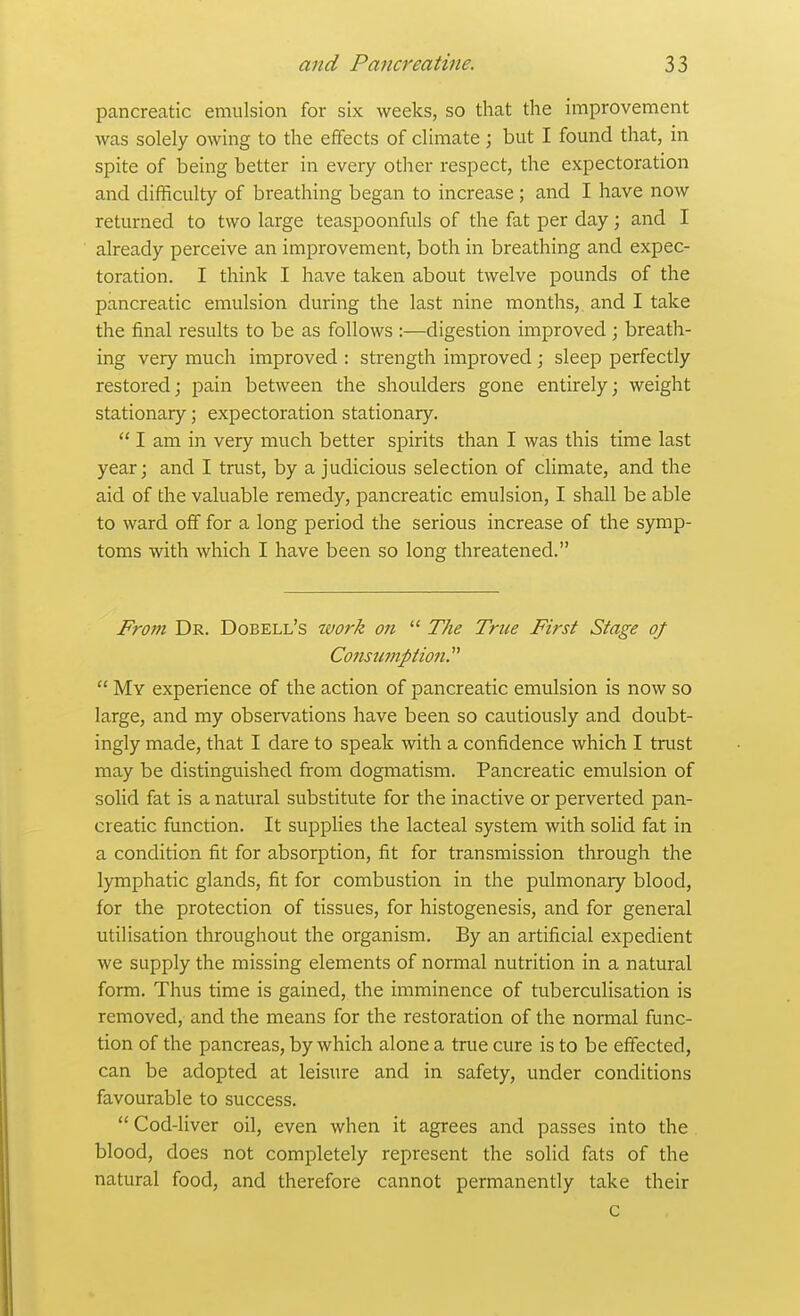 pancreatic emulsion for six weeks, so that the improvement Avas solely owing to the efifects of climate; but I found that, in spite of being better in every other respect, the expectoration and difificulty of breathing began to increase; and I have now returned to two large teaspoonfuls of the fat per day; and I already perceive an improvement, both in breathing and expec- toration. I think I have taken about twelve pounds of the pancreatic emulsion during the last nine months, and I take the final results to be as follows :—digestion improved ; breath- ing very much improved : strength improved ; sleep perfectly restored; pain between the shoulders gone entirely; weight stationary; expectoration stationary.  I am in very much better spirits than I was this time last year; and I trust, by a judicious selection of climate, and the aid of the valuable remedy, pancreatic emulsion, I shall be able to ward off for a long period the serious increase of the symp- toms with which I have been so long threatened. From Dr. Dobell's work on  The True First Stage oj CoJtsurnption.  My experience of the action of pancreatic emulsion is now so large, and my observations have been so cautiously and doubt- ingly made, that I dare to speak with a confidence which I trust may be distinguished from dogmatism. Pancreatic emulsion of solid fat is a natural substitute for the inactive or perverted pan- creatic function. It supplies the lacteal system with solid fat in a condition fit for absorption, fit for transmission through the lymphatic glands, fit for combustion in the pulmonary blood, for the protection of tissues, for histogenesis, and for general utilisation throughout the organism. By an artificial expedient we supply the missing elements of normal nutrition in a natural form. Thus time is gained, the imminence of tuberculisation is removed, and the means for the restoration of the normal func- tion of the pancreas, by which alone a true cure is to be effected, can be adopted at leisure and in safety, under conditions favourable to success. Cod-liver oil, even when it agrees and passes into the blood, does not completely represent the solid fats of the natural food, and therefore cannot permanently take their c