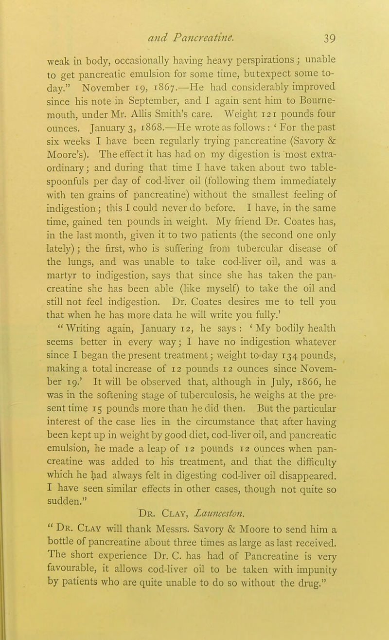 weak in body, occasionally having heavy perspirations ; unable to get pancreatic emulsion for some time, butexpect some to- day. November 19, 1867.—He had considerably improved since his note in September, and I again sent him to Bourne- mouth, under Mr. Allis Smith's care. Weight 121 pounds four ounces. January 3, x868.—He wrote as follows : ' For the past six weeks I have been regularly trying pancreatine (Savory & Moore's). The effect it has had on my cligestion is most extra- ordinary ; and during that time I have taken about two table- spoonfuls per day of cod-liver oil (following them immediately with ten grains of pancreatine) without the smallest feeling of indigestion \ this I could never do before. I have, in the same time, gained ten pounds in weight. My friend Dr. Coates has, in the last month, given it to two patients (the second one only lately); the first, who is suffering from tubercular disease of the lungs, and was unable to take cod-liver oil, and was a martyr to indigestion, says that since she has taken the pan- creatine she has been able (like myself) to take the oil and still not feel indigestion. Dr. Coates desires me to tell you that when he has more data he will write you fully.' Writing again, January 12, he says: ' My bodily health seems better in every way; I have no indigestion whatever since I began the present treatment; weight to-day 134 pound.?, making a total increase of 12 pounds 12 ounces since Novem- ber 19.' It will be observed that, although in July, 1866, he was in the softening stage of tuberculosis, he weighs at the pre- sent time 15 pounds more than he did then. But the particular interest of the case lies in the circumstance that after having been kept up in weight by good diet, cod-liver oil, and pancreatic emulsion, he made a leap of 12 pounds 12 ounces when pan- creatine was added to his treatment, and that the difficulty which he had always felt in digesting cod-liver oil disappeared. I have seen similar effects in other cases, though not quite so sudden. Dr. Clay, Launcestoti.  Dr. Clay will thank Messrs. Savory & Moore to send him a bottle of pancreatine about three times as large as last received. The short experience Dr. C. has had of Pancreatine is very favourable, it allows cod-liver oil to be taken with impunity by patients who are quite unable to do so without the drug.