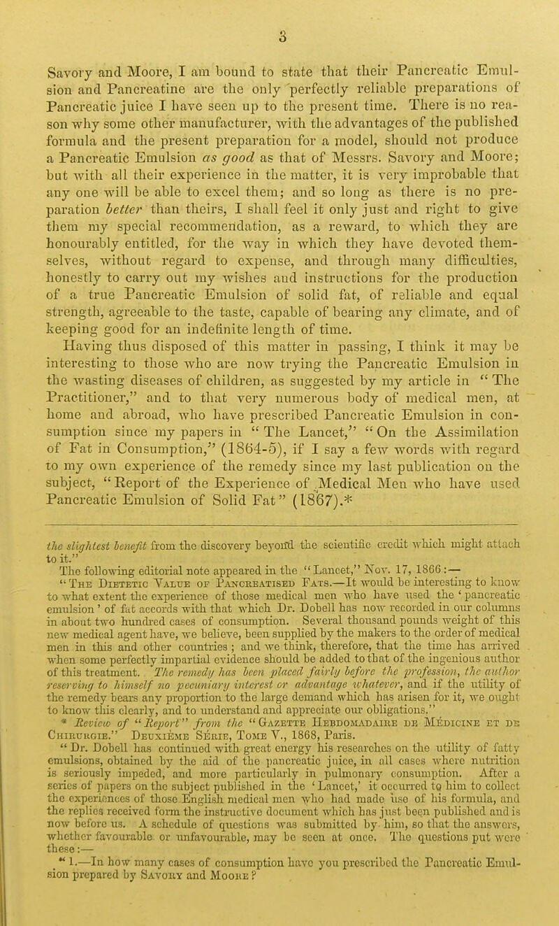 Savory and Moore, I am bound to state that their Pancreatic Emul- sion and Pancreatine are the only perfectly reliable preparations of Pancreatic juice I have seen up to the present time. There is no rea- son why some other manufacturer, with the advantages of the published formula and the present preparation for a model, should not produce a Pancreatic Emulsion as good as that of Messrs. Savory and Moore; but with all their experience in the matter, it is very improbable that any one will be able to excel them; and so long as there is no pre- paration better than theirs, I shall feel it only just and right to give them my special recommendation, as a reward, to which they are honourably entitled, for the way in which they have devoted them- selves, without regard to expense, and through many difficulties, honestly to carry out my wishes and instructions for the production of a true Pancreatic Emulsion of solid fat, of reliable and equal strength, agreeable to the taste, capable of bearing any climate, and of keeping good for an indefinite length of time. Having thus disposed of this matter in passing, I think it may be interesting to those who are now trying the Pancreatic Emulsion in the wasting diseases of children, as suggested by my article in  The Practitioner, and to that very numerous body of medical men, at home and abroad, who have prescribed Pancreatic Emulsion in con- sumption since my papers in  The Lancet, '' On the Assimilation of Fat in Consumption, (1864-5), if I say a few words Avitli regard to my own experience of the remedy since my last publication on the subject, Report of the Experience of .Medical Men who have used Pancreatic Emulsion of Solid Fat (18(37).* the slightest benefit horn tlio discovery teyoiltl the scientific credit wHch might attach to it. The fono\^4ng editorial note appeared in the Lancet, Nov. 17, 1866 :—  The Dietetic Value of P^vncreatised Fats.—It woiild be interesting to know to what extent the experience of those medical men -who have iised the ' pancreatic emulsion ' of fufc accords with that which Dr. Dobell has now recorded in onr columns in about two himcbed cases of consumption. Several thousand pounds weight of this new medical agent have, we believe, been supplied by the makers to the order of medical men in this and other countries ; and we think, therefore, that the time has arrived when some perfectly impartial evidence should be added to that of the ingenious author of this treatment. The remeclij has been placed fairly before the profession, the author reserving to himself no pecuniary interest or advantage xvhatevcr, and if the utility of the remedy bears any proportion to the large demand which has arisen for it, we ought to know this clearly^ and to imderstand and appreciate om* obligations. * Jtevieio of Report from the Gazette IIebdomadaiee de Medicine et de Chirukgie. Deuxieme Serie, Tome V., 1868, Paris.  Dr. Dobell has continued with great energy his researches on the utility of fatty emulsions, obtained by the aid of the pancreatic juice, in all cases where nutrition is seriously impeded, and more particularly in pulmonary consumption. After a series of papers on the subject published in the ' Lancet,' it occxuTcd to him to collect the experiences of those English medical men who had made use of his formula, and the replies received form the instinctive document which has just been published and is now before us. A schedule of questions was submitted by him, so that the answers, whether favourable or unfavourable, may be seen at once. The questions put were these:— _  1.—In how many cases of consumption have you prescribed the Pancreatic Emul- sion prepared by Savohy and Moore ?