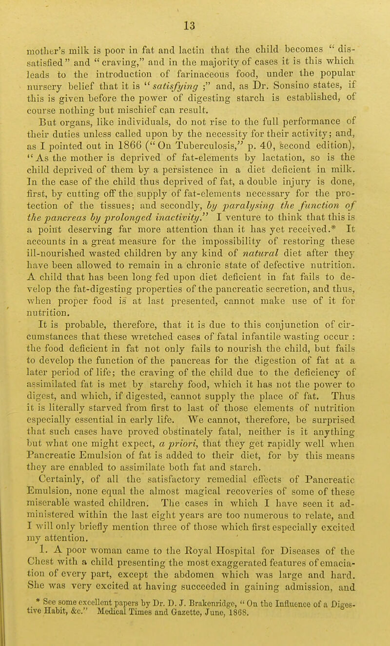 mother's milk is poor in fat and lactin that the child becomes dis- satisfied and craving, and in the majority of cases it is this which leads to the introduction of farinaceous food, under the popular nursery belief that it is satisfying ; and, as Dr. Sonsino states, if this is given before the power of digesting starch is established, of course nothing but mischief can result. But organs, like individuals, do not rise to the full performance of their duties unless called upon by the necessity for their activity; and, as I pointed out in 1866 (On Tuberculosis, p. 40, second edition),  As the mother is deprived of fat-elements by lactation, so is the cliild deprived of them by a persistence in a diet deficient in milk. In the case of the child thus deprived of fat, a double injury is done, first, by cutting off the supply of fat-elements necessary for the pro- tection of the tissues; and secondly, by paralysing the function of the pancreas by prolonged inactivity. I venture to think that this is a point deserving far more attention than it has yet received.* It accounts in a great measure for the impossibility of restoring these ill-nourished wasted children by any kind of natural diet after they have been allowed to remain in a chronic state of defective nutrition. A child that has been long fed upon diet deficient in fat fails to de- velop the fat-digesting iDropei'ties of the pancreatic secretion, and thus, when proper food is at last presented, cannot make use of it for nutrition. It is probable, therefore, that it is due to this conjunction of cir- cumstances that these wretched cases of fatal infantile wasting occur : the food deficient in fat not only fails to nourish the child, but fails to develop the function of the pancreas for the digestion of fat at a later period of life; the craving of the child due to the deficiency of assimilated fat is met by starchy food, which it has not the power to digest, and which, if digested, cannot supply the place of fat. Thus it is literally starved from first to last of those elements of uuti'ition especially essential in early life. We cannot, thex-efore, be surprised that such cases have proved obstinately fatal, neither is it anything but what one might expect, a priori, that they get rapidly well when Pancreatic Emulsion of fat is added to their diet, for by this means they are enabled to assimilate both fat and starch. Certainly, of all the satisfactory remedial effects of Pancreatic Emulsion, none equal the almost magical recoveries of some of these miserable wasted children. The cases in which I have seen it ad- ministered within the last eight years are too numerous to relate, and I will only briefly mention three of those which first especially excited my attention. 1. A poor woman came to the Koyal Hospital for Diseases of the Chest with a child presenting the most exaggerated features of emacia- tion of every part, except the abdomen which Avas large and hard. She was very excited at having succeeded in gaining admission, and * See some excellent papers ty Dr. D. J. Brakenridge,  On tlie Influence of a Diges- tive Habit, &c. Medical Times and Gazette, June, 1868.