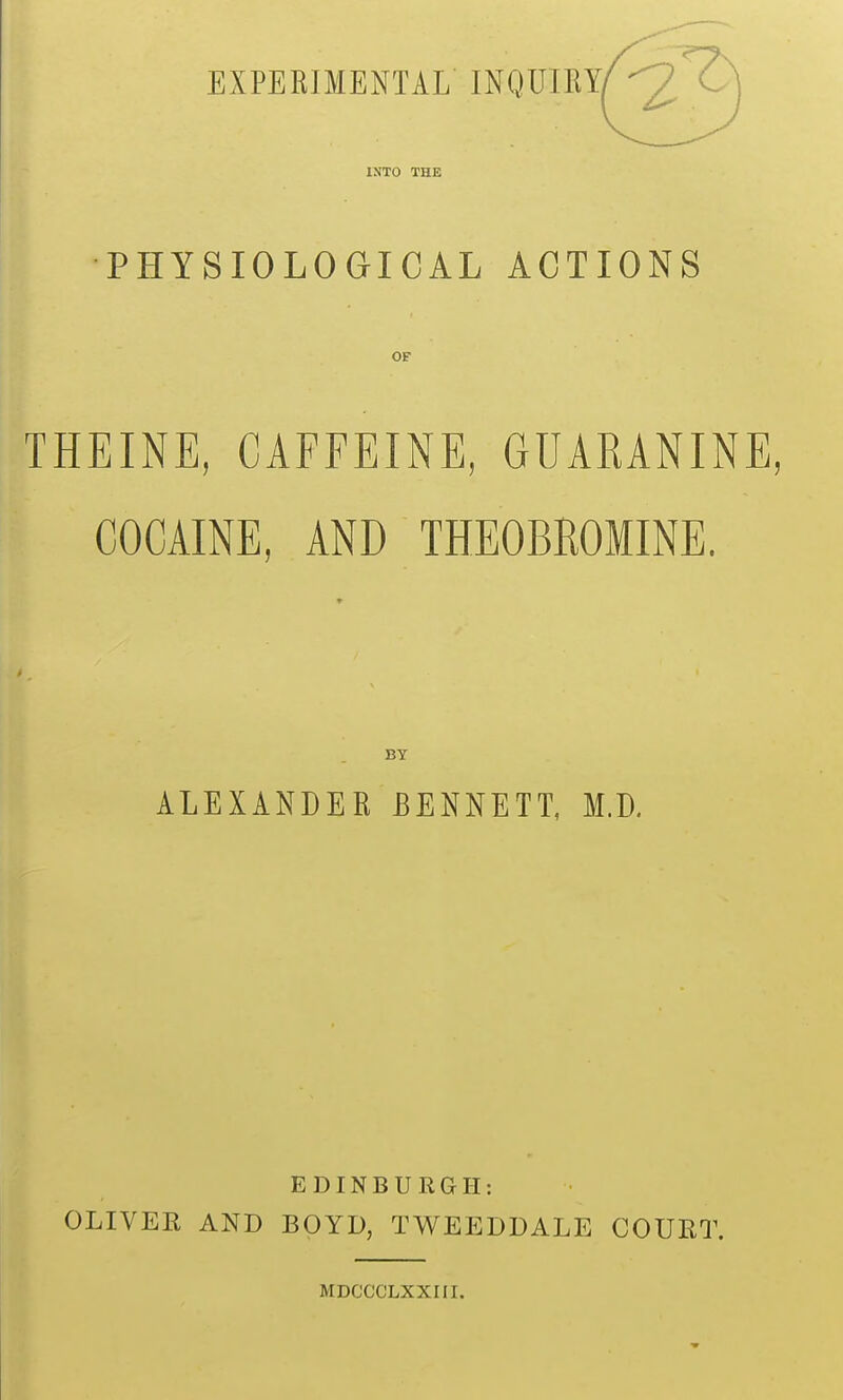 EXPERIMENTAL INQUIRY^^^^^^ INTO THE PHYSIOLOGICAL ACTIONS OF THEINE, CAFFEINE, GUAEANINE, COCAINE, AND THEOBROMINE. BY ALEXANDER BENNETT, M.D. EDINBURGH: OLIVEK AND BOYD, TWEEDDALE COURT. MDCCCLXXIII.