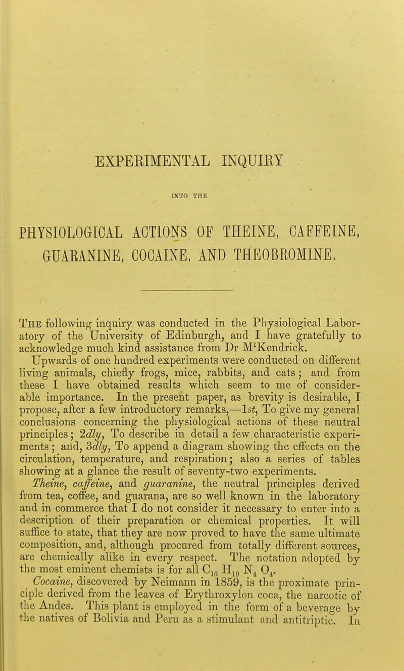 EXPERIMENTAL INQUIRY INTO THE PHYSIOLOGICAL ACTIONS OF THEINE, CAFFEINE, GUAEANINE, COCAINE, AND THEOBROMINE. The following inquiry was conducted in the Physiological Labor- atory of the University of Edinburgh, and I have gratefully to acknowledge much kind assistance from Dr M'Kendrick. Upwards of one hundred experiments were conducted on different living animals, chiefly frogs, mice, rabbits, and cats ; and from these I have obtained results which seem to me of consider- able importance. In the present paper, as brevity is desirable, I propose, after a few introductory remarks,—Isi, To give my general conclusions concerning the physiological actions of these neutral principles; 2dly, To describe in detail a few characteristic experi- ments ; and, ^dly, To append a diagram showing the effects on the circulation, temperature, and respiration; also a series of tables showing at a glance the result of seventy-two experiments. Theme, caffeine, and guaramne, the neutral principles derived from tea, coffee, and guarana, are so well known in the laboratory and in commerce that I do not consider it necessary to enter into a description of their preparation or chemical properties. It will suffice to state, that they are now proved to have the same ultimate composition, and, although procured from totally different sources, are chemically alike in every respect. The notation adopted by the most eminent chemists is for all C^g H^) O^. Cocaine, discovered by Neimann in 1859, is the proximate prin- ciple derived from the leaves of Erythroxylon coca, the narcotic of tlie Andes. This plant is employed in the form of a beverage by the natives of Bolivia and Peru as a stimulant and antitriptic. In