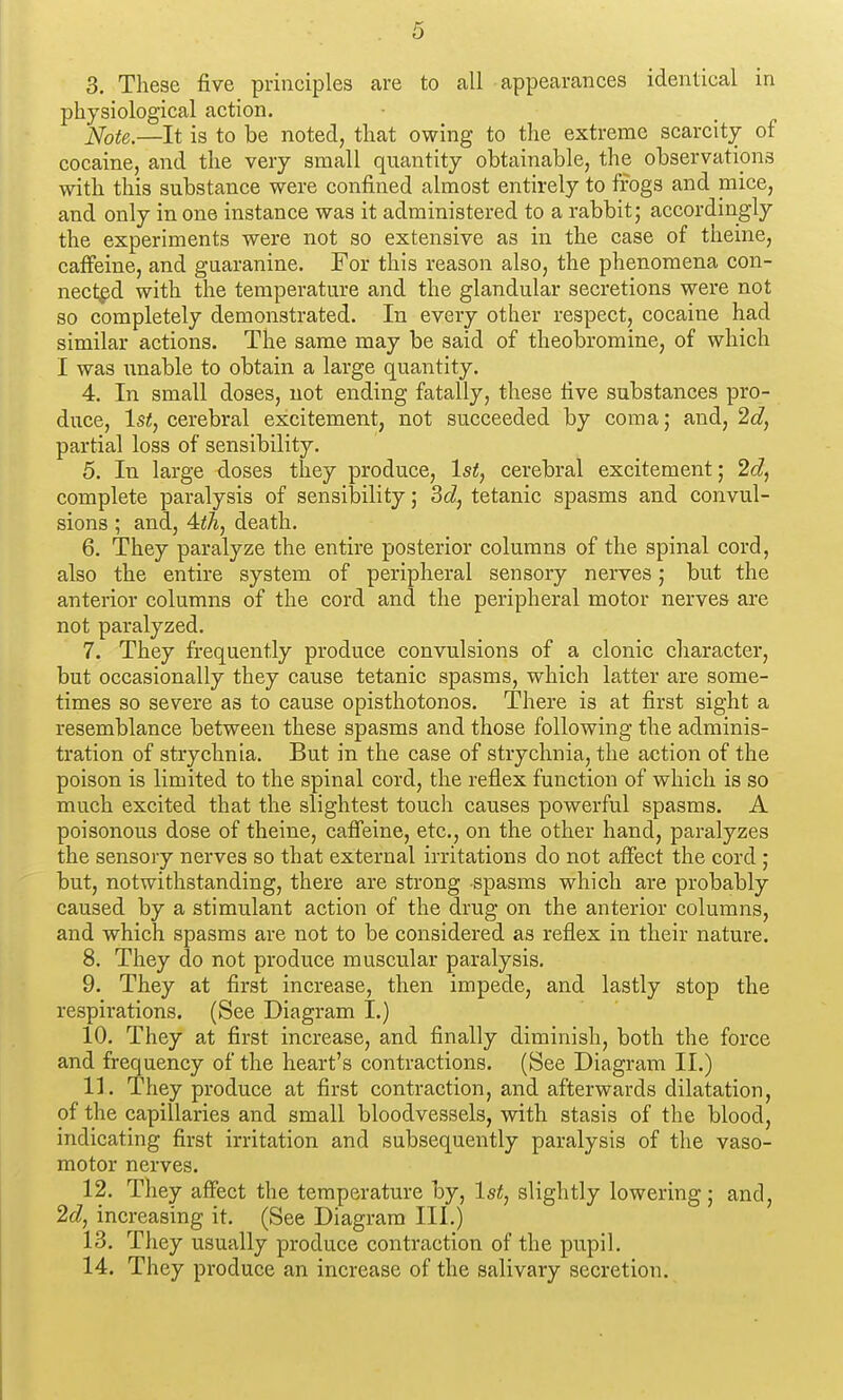 3. These five principles are to all appearances identical in physiological action. ]<[ote.—It is to be noted, that owing to the extreme scarcity of cocaine, and the very small quantity obtainable, the observations with this substance were confined almost entirely to ffogs and mice, and only in one instance was it administered to a rabbit; accordingly the experiments were not so extensive as in the case of theine, caffeine, and guaranine. For this reason also, the phenomena con- nected with the temperature and the glandular secretions were not so completely demonstrated. In every other respect, cocaine had similar actions. The same may be said of theobromine, of which I was unable to obtain a large quantity. 4. In small doses, not ending fatally, these five substances pro- duce, ls<, cerebral excitement, not succeeded by coma; and, 2c?, partial loss of sensibility, 5. In large doses they produce, 1st, cerebral excitement; 2d, complete paralysis of sensibility; 3(i, tetanic spasms and convul- sions ; and, 4iA, death. 6. They paralyze the entire posterior columns of the spinal cord, also the entire system of peripheral sensory nerves; but the anterior columns of the cord and the peripheral motor nerves are not paralyzed, 7. They frequently produce convulsions of a clonic character, but occasionally they cause tetanic spasms, which latter are some- times so severe as to cause opisthotonos. There is at first sight a resemblance between these spasms and those following the adminis- tration of strychnia. But in the case of strychnia, the action of the poison is limited to the spinal cord, the reflex function of which is so much excited that the slightest touch causes powerful spasms. A poisonous dose of theine, caffeine, etc, on the other hand, paralyzes the sensory nerves so that external irritations do not affect the cord ; but, notwithstanding, there are strong spasms which are probably caused by a stimulant action of the drug on the anterior columns, and which spasms are not to be considered as reflex in their nature. 8. They do not produce muscular paralysis, 9. They at first increase, then impede, and lastly stop the respirations. (See Diagram I.) 10. They at first increase, and finally diminish, both the force and frequency of the heart's contractions. (See Diagram II.) 11. They produce at first contraction, and afterwards dilatation, of the capillaries and small bloodvessels, with stasis of the blood, indicating first irritation and subsequently paralysis of the vaso- motor nerves. 12. They affect the temperature by, 1st, slightly lowering; and, 2d, increasing it. (See Diagram III.) 13. They usually produce contraction of the pupil, 14. They produce an increase of the salivary secretion.