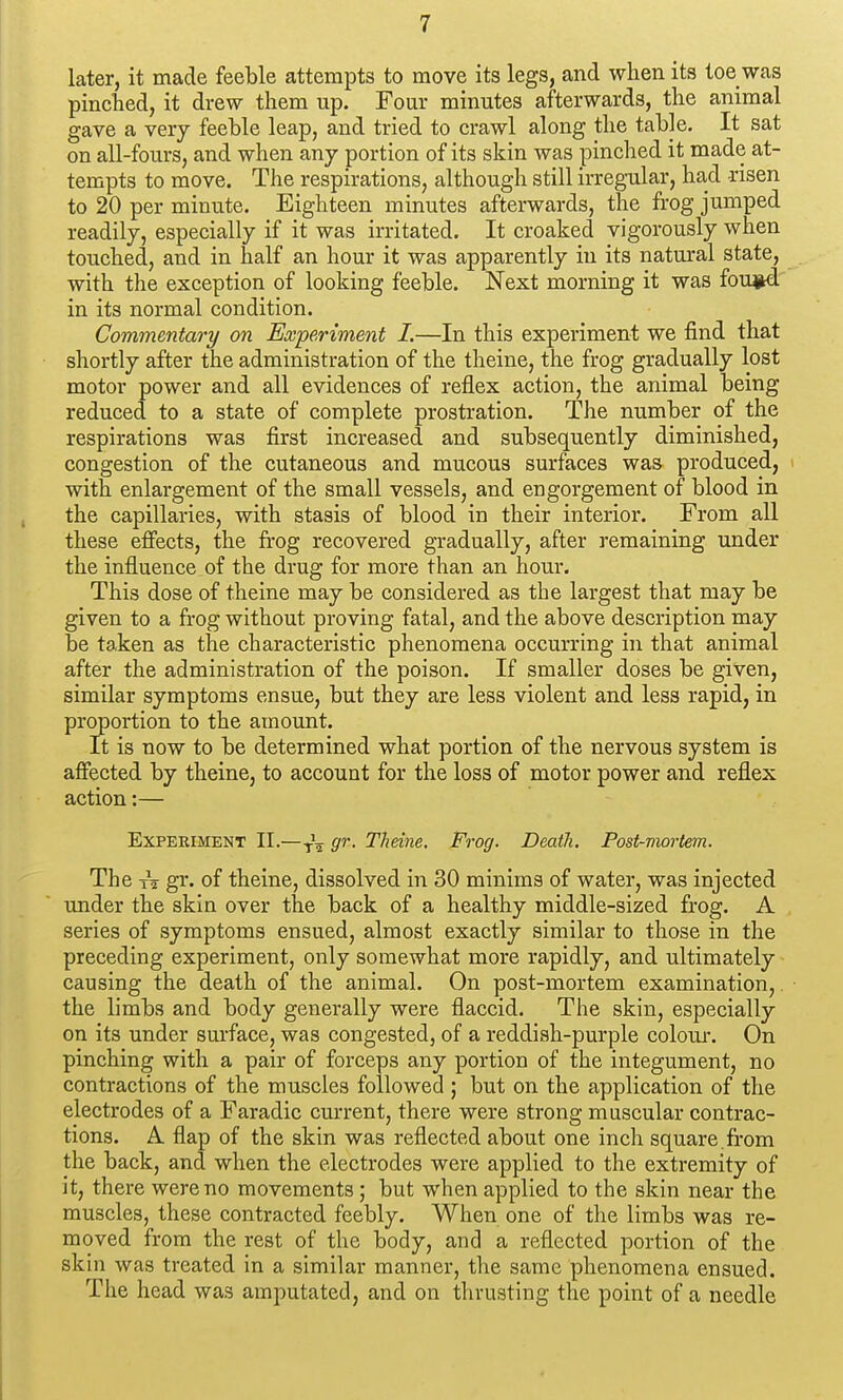 later, it made feeble attempts to move its legs, and when its toe was pinched, it drew them up. Four minutes afterwards, the animal gave a very feeble leap, and tried to crawl along the table. It sat on all-fours, and when any portion of its skin was pinched it made at- tempts to move. The respirations, although still irreg-ular, had risen to 20 per minute. Eighteen minutes afterwards, the frog jumped readily, especially if it was irritated. It croaked vigorously when touched, and in half an hour it was apparently in its natural state, with the exception of looking feeble. Next morning it was fou^prd in its normal condition. Commentary on Experiment I.—In this experiment we find that shortly after the administration of the theine, the frog gradually lost motor power and all evidences of reflex action, the animal being reduced to a state of complete prostration. The number of the respirations was first increased and subsequently diminished, congestion of the cutaneous and mucous surfaces was produced, > with enlargement of the small vessels, and engorgement of blood in the capillaries, with stasis of blood in their interior. From all these effects, the fi-og recovered gradually, after remaining under the influence of the drug for more than an hour. This dose of theine may be considered as the largest that may be given to a frog without proving fatal, and the above description may be taken as the characteristic phenomena occurring in that animal after the administration of the poison. If smaller doses be given, similar symptoms ensue, but they are less violent and less rapid, in proportion to the amount. It is now to be determined what portion of the nervous system is affected by theine, to account for the loss of motor power and reflex action:— Experiment II.—g'>'- Theine. Frog. Death. Post-mortem. The tV gr. of theine, dissolved in 30 minims of water, was injected under the skin over the back of a healthy middle-sized frog. A series of symptoms ensued, almost exactly similar to those in the preceding experiment, only somewhat more rapidly, and ultimately causing the death of the animal. On post-mortem examination,. • the limbs and body generally were flaccid. The skin, especially on its under surface, was congested, of a reddish-purple colour. On pinching with a pair of forceps any portion of the integument, no contractions of the muscles followed ; but on the application of the electrodes of a Faradic current, there were strong muscular contrac- tions. A flap of the skin was reflected about one inch square .from the back, and when the electrodes were applied to the extremity of it, there were no movements; but when applied to the skin near the muscles, these contracted feebly. When one of the limbs was re- moved from the rest of the body, and a reflected portion of the skin was treated in a similar manner, the same phenomena ensued. The head was amputated, and on thruisting the point of a needle