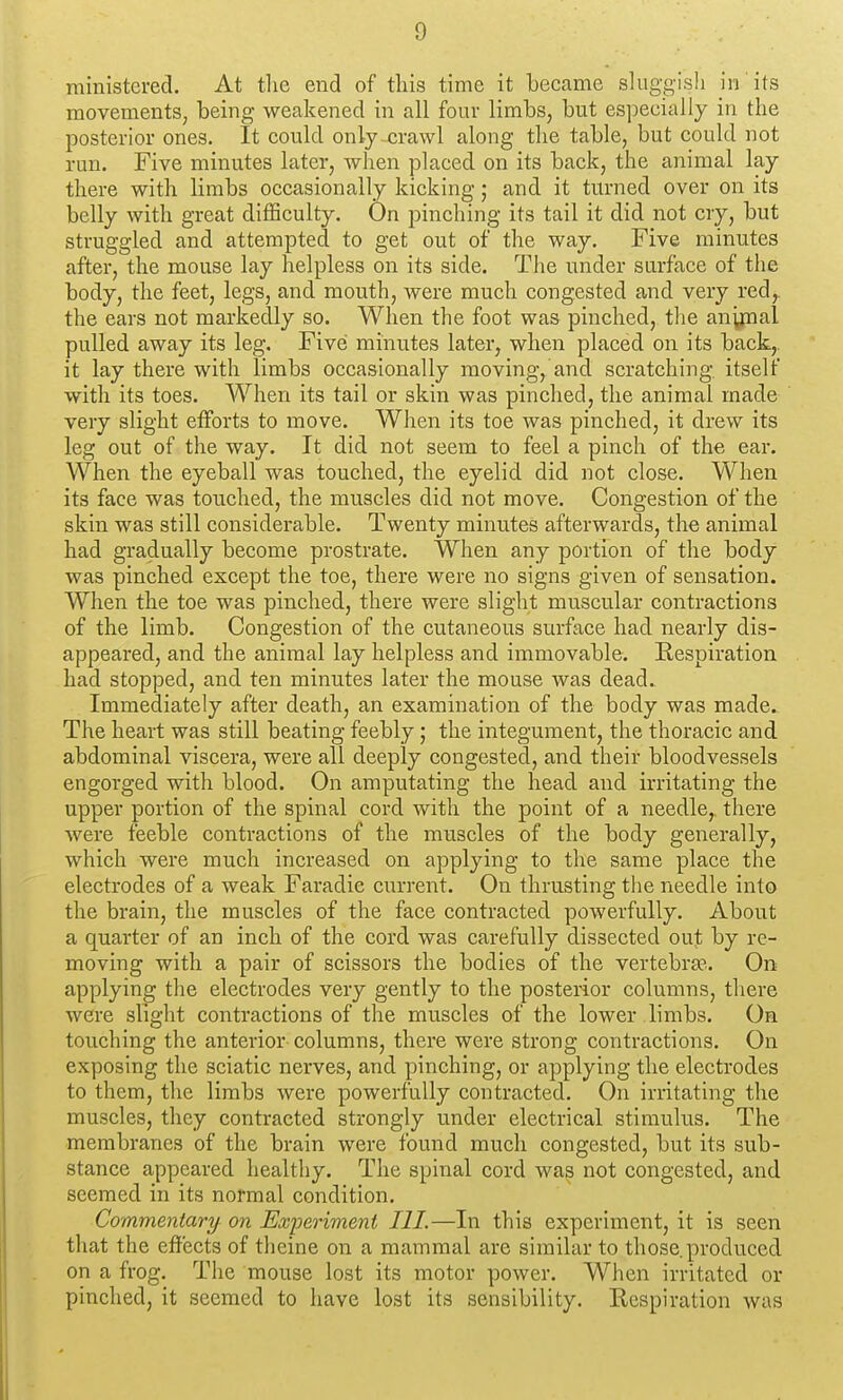 ministered. At tlie end of this time it became sluggish in its movements, being weakened in all four limbs, but especially in the posterior ones. It could only crawl along the table, but could not run. Five minutes later, when placed on its back, the animal lay there with limbs occasionally kicking; and it turned over on its belly with great difficulty. On pinching its tail it did not cry, but struggled and attempted to get out of the way. Five minutes after, the mouse lay helpless on its side. The under surface of the body, the feet, legs, and mouth, were much congested and very red,, the ears not markedly so. When the foot was pinched, tlie any^ial pulled away its leg. Five minutes later, when placed on its back,, it lay there with limbs occasionally moving, and scratching, itself with its toes. When its tail or skin was pinched, the animal made very slight efforts to move. When its toe was pinched, it drew its leg out of the way. It did not seem to feel a pinch of the ear. When the eyeball was touched, the eyelid did not close. When its face was touched, the muscles did not move. Congestion of the skin was still considerable. Twenty minutes afterwards, the animal had gradually become prostrate. When any portion of the body was pinched except the toe, there were no signs given of sensation. When the toe was pinched, there were slight muscular contractions of the limb. Congestion of the cutaneous surface had nearly dis- appeared, and the animal lay helpless and immovable. Hespiration had stopped, and ten minutes later the mouse was dead. Immediately after death, an examination of the body was made. The heart was still beating feebly; the integument, the thoracic and abdominal viscera, were all deeply congested, and their bloodvessels engorged with blood. On amputating the head and irritating the upper portion of the spinal cord with the point of a needle,, there were feeble contractions of the muscles of the body generally, which were much increased on applying to the same place the electrodes of a weak Faradie current. On thrusting the needle into the brain, the muscles of the face contracted powerfully. About a quarter of an inch of the cord was carefully dissected out by re- moving with a pair of scissors the bodies of the vertebra?,. On applying the electrodes very gently to the posterior columns, there were slight contractions of the muscles of the lower limbs. On touching the anterior columns, there were strong contractions. On exposing the sciatic nerves, and pinching, or applying the electrodes to them, the limbs were powerfully contracted. On irritating the muscles, they contracted strongly under electrical stimulus. The membranes of the brain were found much congested, but its sub- stance appeared healthy. The spinal cord was not congested, and seemed in its normal condition. Commentary^ on Experiment III.—In this experiment, it is seen that the ef?ects of theine on a mammal are similar to those.produced on a frog. The mouse lost its motor power. When irritated or pinched, it seemed to have lost its sensibility. Respiration was