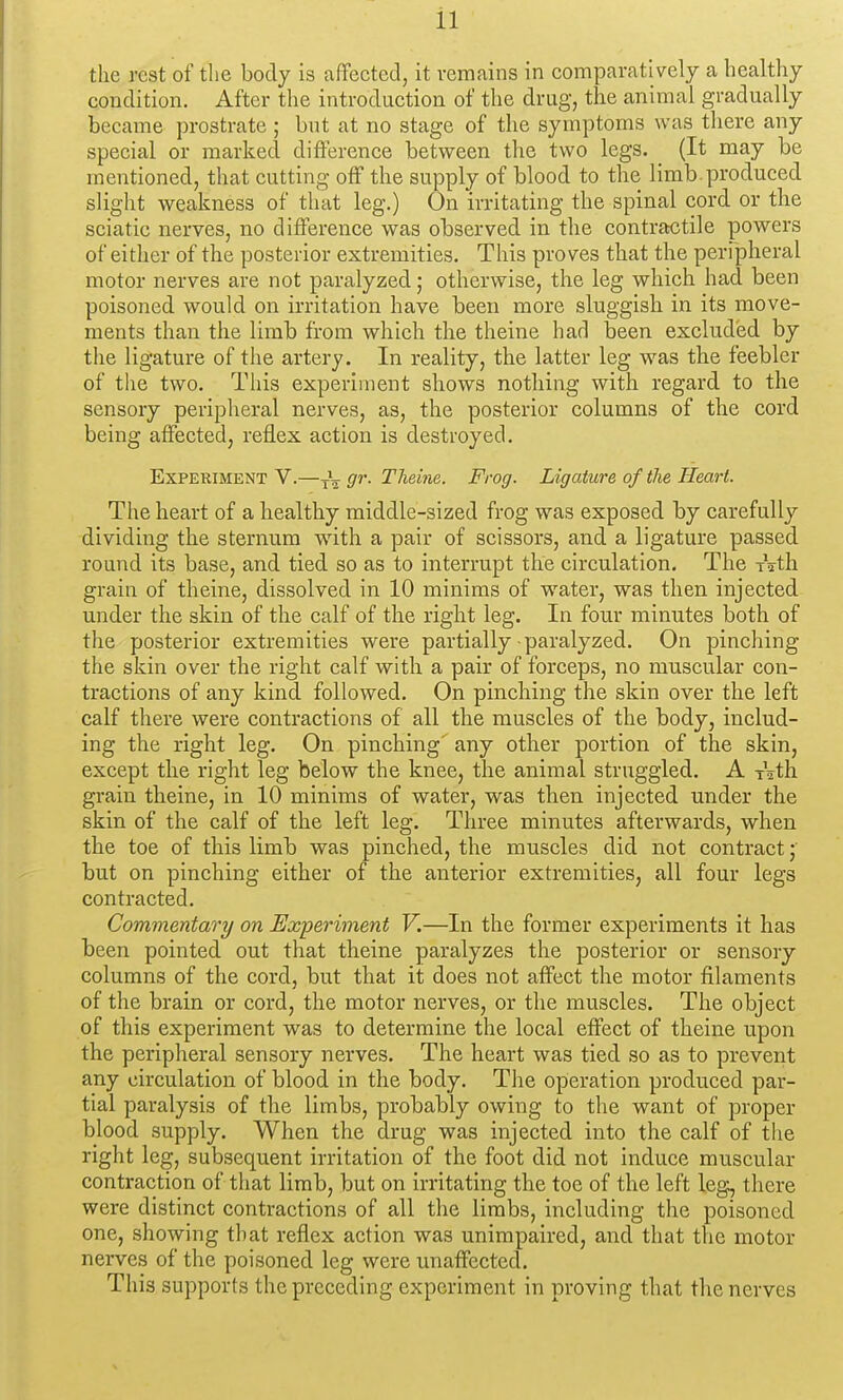 the rest of the body is afFectecl, it remains in comparatively a healthy condition. After the introduction of the drug, the animal gradually became prostrate ; but at no stage of the symptoms was there any special or marked difference between the two legs. (It may be mentioned, that cutting off the supply of blood to the limb.produced slight weakness of that leg.) On irritating the spinal cord or the sciatic nerves, no difference was observed in the contractile powers of either of the posterior extremities. This proves that the perfpheral motor nerves are not paralyzed; otherwise, the leg which had been poisoned would on irritation have been more sluggish in its move- ments than the limb from which the theine had been excluded by the ligature of the artery. In reality, the latter leg was the feebler of the two. Tliis experiment shows nothing with regard to the sensory peripheral nerves, as, the posterior columns of the cord being aflfected, reflex action is destroyed. Experiment V.—gr. Theine. Frog. Ligature of the Heart. The heart of a healthy middle-sized frog was exposed by carefully dividing the sternum with a pair of scissors, and a ligature passed round its base, and tied so as to interrupt the circulation. The Tath grain of theine, dissolved in 10 minims of water, was then injected under the skin of the calf of the right leg. In four minutes both of the posterior extremities were partially paralyzed. On pinching the skin over the right calf with a pair of forceps, no muscular con- tractions of any kind followed. On pinching the skin over the left calf there were contractions of all the muscles of the body, includ- ing the right leg. On pinching' any other portion of the skin, except the right leg below the knee, the animal struggled. A Ath grain theine, in 10 minims of water, was then injected under the skin of the calf of the left leg. Three minutes afterwards, when the toe of this limb was pinched, the muscles did not contract j but on pinching either of the anterior extremities, all four legs contracted. Commentary on Experiment V.—In the former experiments it has been pointed out that theine paralyzes the posterior or sensory columns of the cord, but that it does not affect the motor filaments of the brain or cord, the motor nerves, or the muscles. The object of this experiment was to determine the local effect of theine upon the peripheral sensory nerves. The heart was tied so as to prevent any circulation of blood in the body. The operation produced par- tial paralysis of the limbs, probably owing to the want of proper blood supply. When the drug was injected into the calf of the right leg, subsequent irritation of the foot did not induce muscular contraction of that limb, but on irritating the toe of the left leg, there were distinct contractions of all the limbs, including the poisoned one, showing that reflex action was unimpaired, and that the motor nerves of the poisoned leg were unaffected. This supports the preceding experiment in proving that the nerves