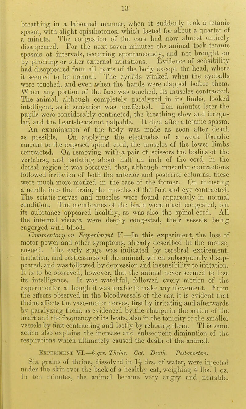 breathing in a laboured manner, when it suddenly took a tetanic spasm, with slight opistliotonos, which lasted for about a quarter of a minute. The congestion of the ears had now almost entirely disappeared. For the next seven miimtes the animal took tetanic spasms at hitervals, occurring spontaneously, and not brought on by pinching or other external irritations. Evidence of sensibility had disappeared from all parts of the body except the head, where it seemed to be normal. The eyelids winked when the eyeballs were touched, and even jvhen the hands were clapped before.them. When any portion of the face was touched, its muscles contracted. The animal, although completely paralyzed in its limbs, looked intelligent, as if sensation was unaffected. Ten minutes later the pupils were considerably contracted, the breathing slow and irregu- lar, and the heart-beats not palpable. It died after a tetanic spasm. An examination of the body was made as soon after death as possible. On applying the electrodes of a weak Faradic current to the exposed spinal cord, the muscles of the lower limbs contracted. On removing with a pair of scissors the bodies of the vertebrge, and isolating about half an inch of the cord, in the dorsal region it was observed that, although muscular contractions followed irritation of both the anterior and posterior columns, tliese were much more marked in the case of the former. On thrusting a needle into the brain, the muscles of the face and eye contracted. The sciatic nerves and muscles Avere found apparently in normal condition. The membranes of the brain were much congested, but its substance appeared healthy, as was also the spinal cord. All the internal viscera were deeply congested, their vessels being engorged with blood. Commentary on Experiment V.—In this experiment, the loss of motor power and other symptoms, already described in the mouse, ensued. The early stage was indicated by cerebral excitement, irritation, and restlessness of the animal, which subsequently disap- peai'cd, and was followed by depression and insensibility to irritation. It is to be observed, however, that the animal never seemed to lose its intelligence. It was watchful, followed every motion of the experimenter, although it was unable to make any movement. From the effects observed in the bloodvessels of the ear, it is evident that theine affects the vaso-motor nerves, first by irritating and afterwards by paralyzing them, as evidenced by the change in the action of the heart and the frequency of its beats, also in the tonicity of the smaller vessels by first contracting and lastly by relaxing them. This same action also explains the increase and subsequent diminution of the respirations which ultimately caused the death of the animal. Experiment VI.—6 grs. Theine. Cat. Death. Post-mortem. Six grains of theine, dissolved in 1^ drs. of water, were injected under the skin over the back of a healthy cat, weighing 4 lbs. 1 oz. In ten minutes, the animal became very angry and irritable.