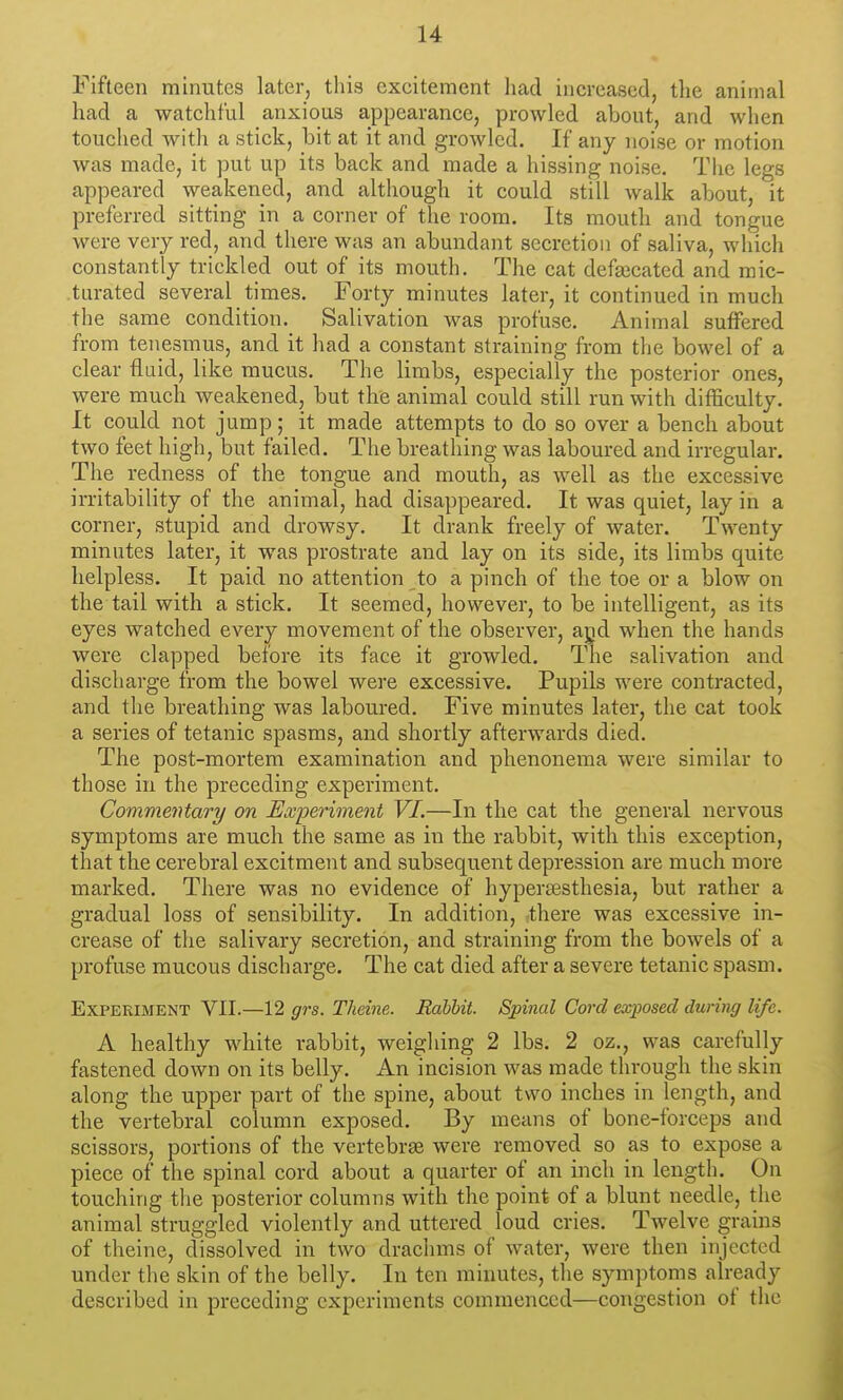 Fifteen minutes later, this excitement had increased, the animal had a watchful anxious appearance, prowled about, and when touched with a stick, bit at it and growled. If any noise or motion was made, it put up its back and made a hissing noise. The legs appeared weakened, and although it could still walk about, it preferred sitting in a corner of the room. Its mouth and tongue were very red, and there was an abundant secretion of saliva, which constantly trickled out of its mouth. The cat defaicated and mic- turated several times. Forty minutes later, it continued in much the same condition. Salivation was profuse. Animal suffered from tenesmus, and it had a constant straining from the bowel of a clear fluid, like mucus. The limbs, especially the posterior ones, were much weakened, but the animal could still run with difficulty. It could not jump; it made attempts to do so over a bench about two feet high, but failed. The breathing was laboured and irregular. The redness of the tongue and mouth, as well as the excessive irritability of the animal, had disappeared. It was quiet, lay in a corner, stupid and drowsy. It drank freely of water. Twenty minutes later, it was prostrate and lay on its side, its limbs quite helpless. It paid no attention to a pinch of the toe or a blow on the tail with a stick. It seemed, however, to be intelligent, as its eyes watched every movement of the observer, agd when the hands were clapped before its face it growled. The salivation and discharge from the bowel were excessive. Pupils were contracted, and the breathing was laboured. Five minutes later, the cat took a series of tetanic spasms, and shortly afterwards died. The post-mortem examination and phenoneiua were similar to those in the preceding experiment. Commentary on Experiment VI.—In the cat the general nervous symptoms are much the same as in the rabbit, with this exception, that the cerebral excitment and subsequent depression are much more marked. There was no evidence of hypersesthesia, but rather a gradual loss of sensibility. In addition, there was excessive in- crease of the salivary secretion, and straining from the bowels of a profuse mucous discharge. The cat died after a severe tetanic spasm. Experiment VII.—12 grs. Theine. Rabbit. Spinal Cord exposed during life. A healthy white rabbit, weighing 2 lbs. 2 oz., was carefully fastened down on its belly. An incision was made through the skin along the upper part of the spine, about two inches in length, and the vertebral column exposed. By means of bone-forceps and scissors, portions of the vertebrae were removed so as to expose a piece of the spinal cord about a quarter of an inch in length. On touching the posterior columns with the point of a blunt needle, the animal struggled violently and uttered loud cries. Twelve grains of theine, dissolved in two drachms of water, were then injected under the skin of the belly. In ten minutes, the symptoms already described in preceding experiments commenced—congestion of the