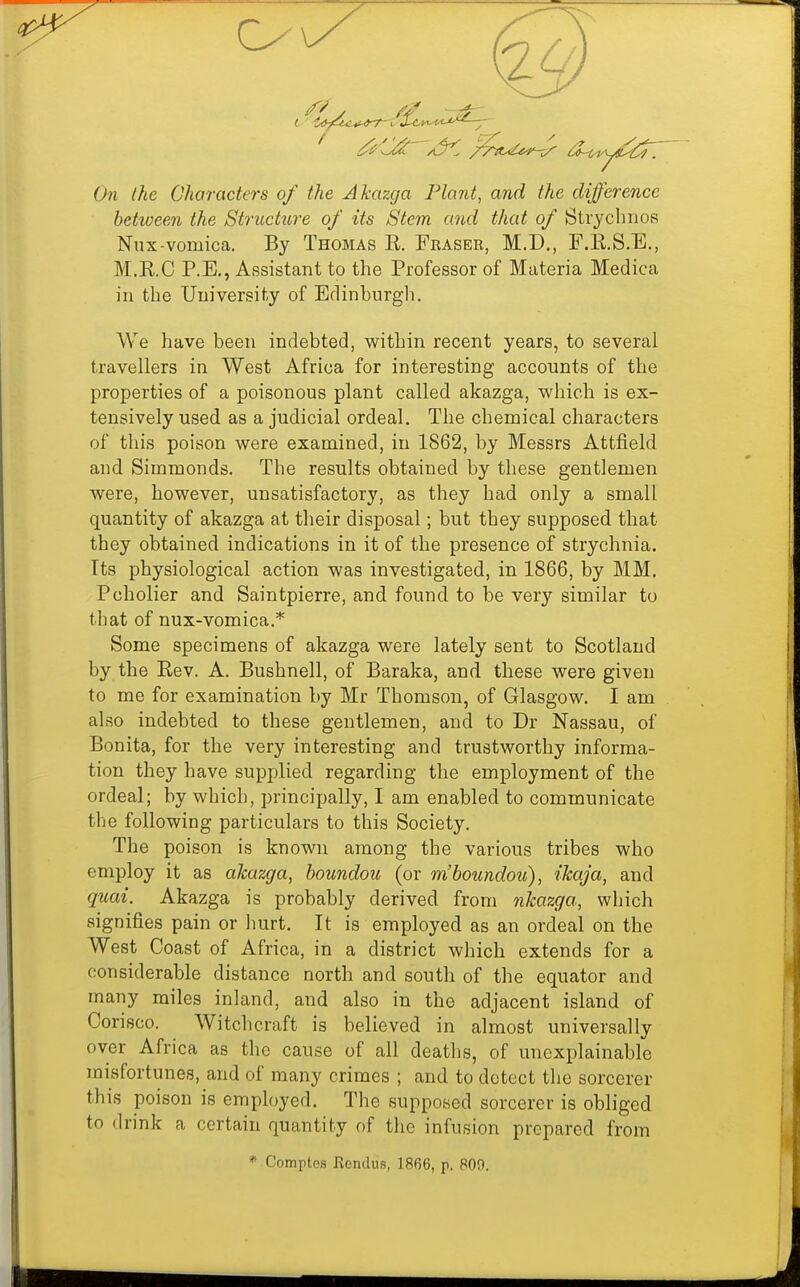 On the Characters of the Akazga Plant, and the difference between the Structure of its Stem and that of Strycbnos Niix-vomica. By Thomas R. Fraser, M.D., F.E.S.E., M.RC P.E., Assistant to the Professor of Materia Medica in the University of Edinburgh. VVe have been indebted, within recent years, to several travellers in West Africa for interesting accounts of the properties of a poisonous plant called akazga, which is ex- tensively used as a judicial ordeal. The chemical characters of this poison were examined, in 1862, by Messrs Attfield and Simmonds. The results obtained by these gentlemen were, however, unsatisfactory, as they had only a small quantity of akazga at their disposal; but they supposed that they obtained indications in it of the presence of strychnia. Its physiological action was investigated, in 1866, by MM. Pcholier and Saintpierre, and found to be very similar to that of nux-vomica.* Some specimens of akazga were lately sent to Scotland by the Rev. A. Bushnell, of Baraka, and these were given to me for examination by Mr Thomson, of Glasgow. I am also indebted to these gentlemen, and to Dr Nassau, of Bonita, for the very interesting and trustworthy informa- tion they have supplied regarding the employment of the ordeal; by which, principally, I am enabled to communicate the following particulars to this Society. The poison is known among the various tribes who employ it as akazga, houndou (or mhoundou), ihaja, and quai. Akazga is probably derived from nkazga, which signifies pain or hurt. It is employed as an ordeal on the West Coast of Africa, in a district which extends for a considerable distance north and south of the equator and many miles inland, and also in the adjacent island of Corisco. Witchcraft is believed in almost universally over Africa as the cause of all deaths, of unexplainable misfortunes, and of many crimes ; and to detect the sorcerer this poison is employed. The supposed sorcerer is obliged to drink a certain quantity of the infusion prepared from * Comptos Rondus, 1866, p. 809.