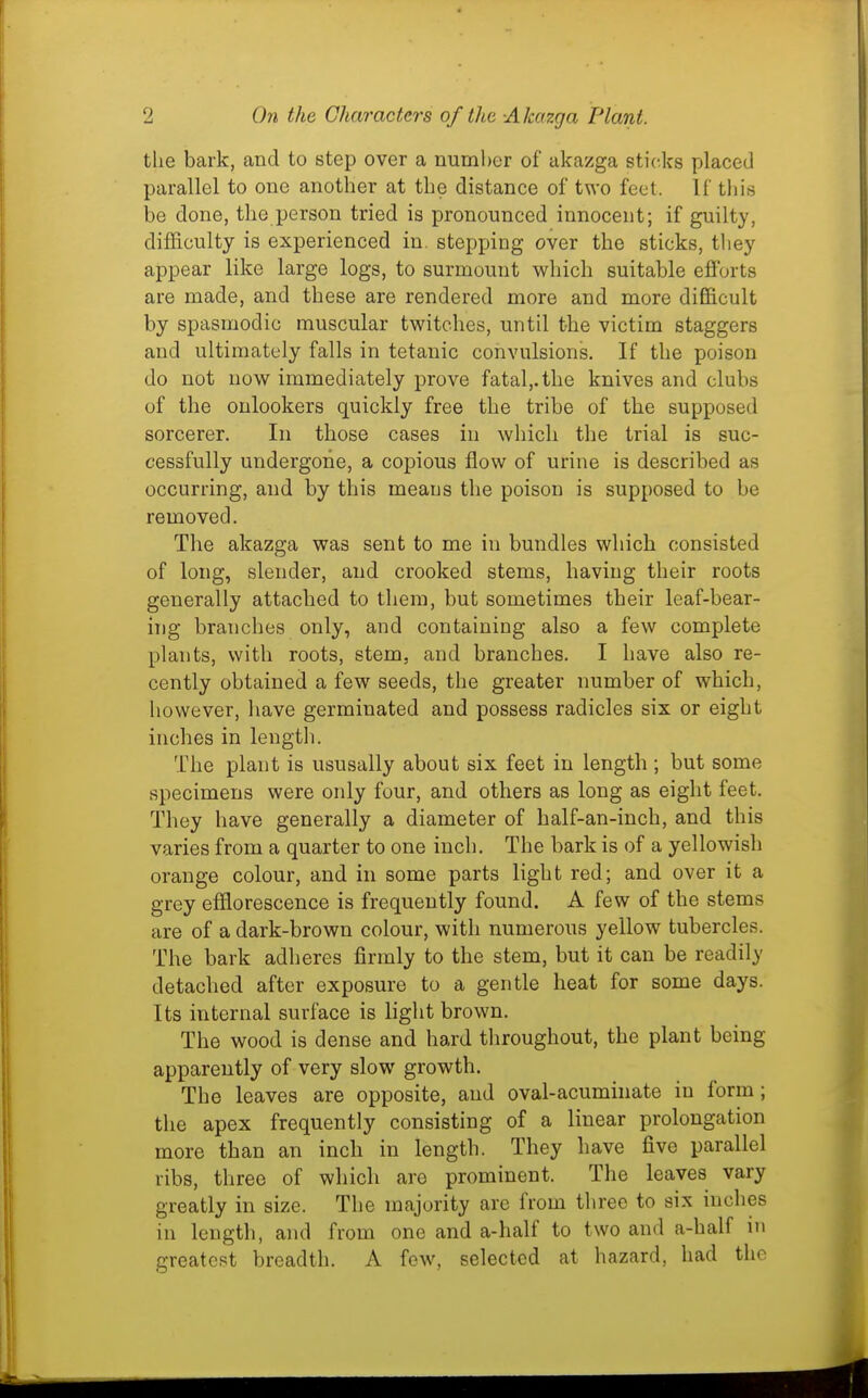 the bark, and to step over a number of alcazga sticks placed parallel to one another at the distance of two feel. If this be done, the person tried is pronounced innocent; if guilty, difficulty is experienced in. stepping over the sticks, they appear like large logs, to surmount v^rhich suitable efforts are made, and these are rendered more and more difficult by spasmodic muscular twitches, until the victim staggers and ultimately falls in tetanic convulsions. If the poison do not now immediately prove fatal,.the knives and clubs of the onlookers quickly free the tribe of the supposed sorcerer. In those cases in which the trial is suc- cessfully undergoiie, a copious flow of urine is described as occurring, and by this means the poison is supposed to be removed. The akazga was sent to me in bundles which consisted of long, slender, and crooked stems, having their roots generally attached to them, but sometimes their leaf-bear- ing branches only, and containing also a few complete plants, with roots, stem, and branches. I have also re- cently obtained a few seeds, the greater number of which, however, have germinated and possess radicles six or eight inches in length. The plant is ususally about six feet in length ; but some specimens were only four, and others as long as eight feet. They have generally a diameter of half-an-inch, and this varies from a quarter to one inch. The bark is of a yellowisli orange colour, and in some parts light red; and over it a grey efflorescence is frequently found. A few of the stems are of a dark-brown colour, with numerous yellow tubercles. The bark adheres firmly to the stem, but it can be readily detached after exposure to a gentle heat for some days. Its internal surface is light brown. The wood is dense and hard throughout, the plant being apparently of very slow growth. The leaves are opposite, and oval-acuminate in form; the apex frequently consisting of a linear prolongation more than an inch in length. They have five parallel ribs, three of which are prominent. The leaves vary greatly in size. The majority are from three to six inches in length, and from one and a-half to two and a-half m greatest breadth. A few, selected at hazard, had the