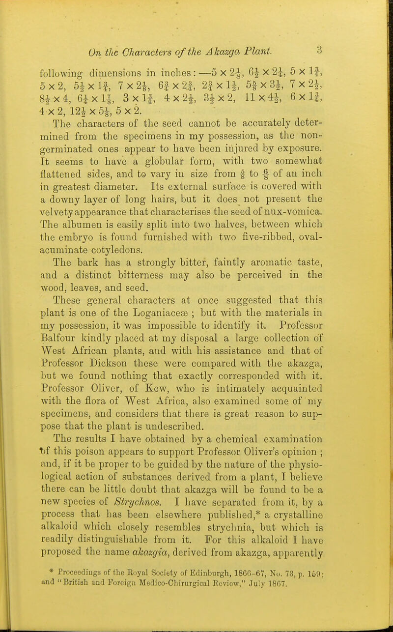 following dimensions in inches : —5 X 2-|, 6| x 5 X If, 5x2, 5ixlf, 7x21 6fx2.|, 2|-x IJ, 5| x 3|, 7 x 2i 8Jx4, 6ixli 3xlf, 4x2i 3^X2, llx4i 6 x If, 4 X 2, 12i X 5|, 5 X 2. The characters of the seed cannot be accurately deter- mined from the specimens in my possession, as the non- germinated ones appear to have been injured by exposure. It seems to have a globular form, with two somewhat flattened sides, and to vary in size from | to -| of an inch in greatest diameter. Its external surface is covered with a downy layer of long hairs, but it does not present the velvety appearance that characterises the seed of nux-vomica. The albumen is easily split into two halves, between which the embryo is found furnished with two five-ribbed, oval- acuminate cotyledons. The bark has a strongly bitter, faintly aromatic taste, and a distinct bitterness may also be perceived in the wood, leaves, and seed. These general characters at once suggested that this plant is one of the Loganiaceai ; but with the materials in my possession, it was impossible to identify it. Professor Balfour kindly placed at my disposal a large collection of West African plants, and with his assistance and that of Professor Dickson these were compared with the akazga, but we found nothing that exactly corresponded with it. Professor Oliver, of Kew, who is intimately acquainted with the flora of West Africa, also examined some of my specimens, and considers that there is great reason to sup- pose that the plant is undescribed. The results I have obtained by a chemical examination T)f this poison appears to support Professor Oliver's opinion ; and, if it be proper to be guided by the nature of the physio- logical action of substances derived from a plant, I believe there can be little doubt that akazga will be found to be a new species of Strychnos. I have separated from it, by a process that has been elsewhere published,* a crystalline alkaloid which closely resembles stryclmia, but which is readily distinguishable from it. For this alkaloid I have proposed the name aJcazgia, derived from akazga, apparently * Proceedings of the Royal Society of Edinburgh, 18GG-67, No. 73, p. It/!); and British and Foreign Medico-Cliirurgical Review, July 1807.