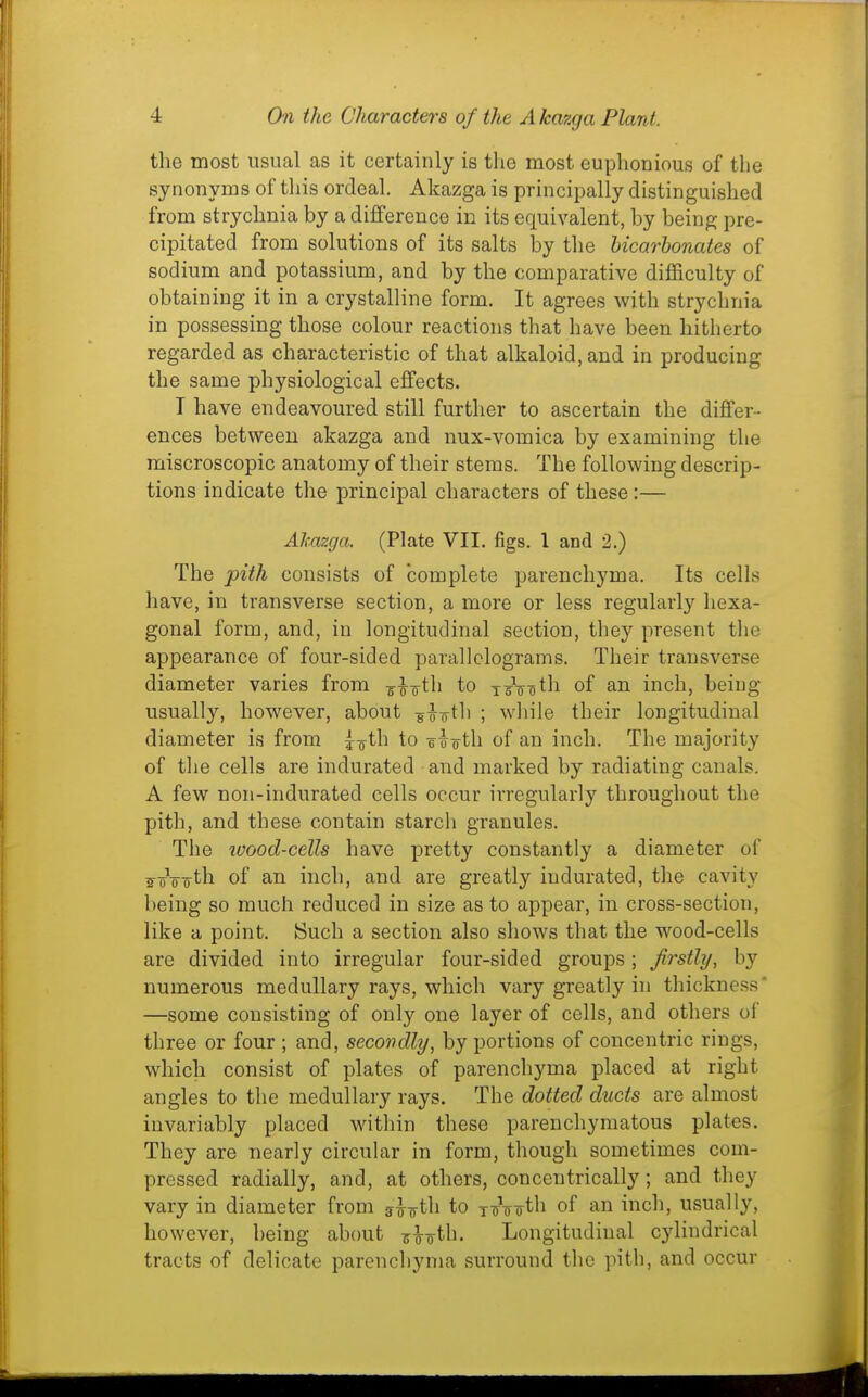 the most usual as it certainly is the most euphonious of the synonyms of this ordeal. Akazga is principally distinguished from strychnia by a difference in its equivalent, by being pre- cipitated from solutions of its salts by the hicarbonates of sodium and potassium, and by the comparative difficulty of obtaining it in a crystalline form. It agrees with strychnia in possessing those colour reactions that have been hitherto regarded as characteristic of that alkaloid, and in producing the same physiological effects. T have endeavoured still further to ascertain the differ- ences between akazga and nux-vomica by examining the miscroscopic anatomy of their stems. The following descrip- tions indicate the principal characters of these:— Akazga. (Plate VII. figs. I and 2.) The pith consists of complete parenchyma. Its cells have, in transverse section, a more or less regularly hexa- gonal form, and, in longitudinal section, they present the appearance of four-sided parallelograms. Their transverse diameter varies from ^-^-oth to xrooth of an inch, being usually, however, about g^o-th ; wliile their longitudinal diameter is from joth to -e o-o-th of an inch. The majority of tlie cells are indurated and marked by radiating canals. A few non-indurated cells occur irregularly throughout the pith, and these contain starch granules. The luood-cells have pretty constantly a diameter of ^oVoth of an inch, and are greatly indurated, the cavity being so much reduced in size as to appear, in cross-section, like a point. Such a section also shows that the wood-cells are divided into irregular four-sided groups; firstly, by numerous medullary rays, which vary greatly in thickness' —some consisting of only one layer of cells, and others of three or four ; and, secondly, by portions of concentric rings, which consist of plates of parenchyma placed at right angles to the medullary rays. The dotted ducts are almost invariably placed within these parenchymatous plates. They are nearly circular in form, though sometimes com- pressed radially, and, at others, concentrically; and they vary in diameter from s^oth to T^V^th of an inch, usually, however, being about ^Tirth. Longitudinal cylindrical tracts of delicate parenchyma surround the pith, and occur