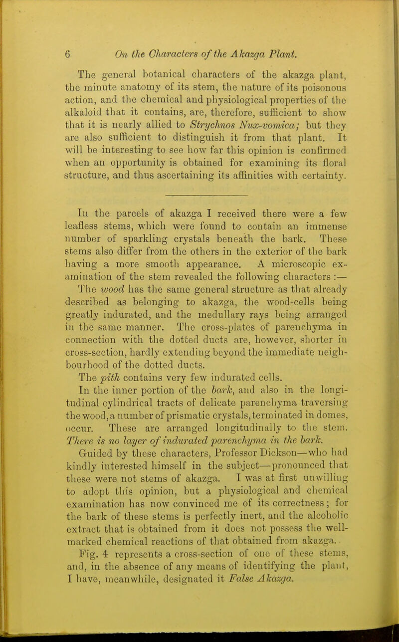The general botanical characters of the akazga plant, the minute anatomy of its stem, the nature of its poisonous action, and the chemical and pliysiological properties of the alkaloid that it contains, are, therefore, sufficient to show that it is nearly allied to Strychnos Nux-vomica; but they are also sufficient to distinguish it from that plant. It will be interesting to see how far this opinion is confirmed when an opportunity is obtained for examining its floral structure, and thus ascertaining its affinities with certainty. In the parcels of akazga I received there were a few leafless stems, which were found to contain an immense number of sparkling crystals beneath the bark. These stems also differ from the others in the exterior of the bark having a more smooth appearance. A microscopic ex- amination of the stem revealed the following characters :— The wood has the same general structure as that already described as belonging to akazga, the wood-cells being greatly indurated, and the medullary rays being arranged in the same manner. The cross-plates of parenchyma in connection with the dotted ducts ai'e, however, shorter in cross-section, hardly extending beyond the immediate neigh- bourhood of the dotted ducts. The pith contains very few indurated cells. In the inner portion of the harlc, and also in the longi- tudinal cylindrical tracts of delicate parencliyma traversing thewood,a numberof prismatic crystals,terminated in domes, occur. These are arranged longitudinally to the stem. There is no layer of indurated parenchyma in the bark. Guided by these characters, Professor Dickson—who had kindly interested himself in the subject—pronounced that these were not stems of akazga. I was at flrst unwilling to adopt this opinion, but a physiological and chemical examination has now convinced me of its correctness; for the bark of these stems is perfectly inert, and the alcoholic extract that is obtained from it does not possess the well- marked chemical reactions of that obtained from akazga. Fig. 4 represents a cross-section of one of these stems, and, in the absence of any means of identifying the plant, I have, meanwhile, designated it False Akazga.